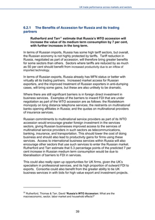 UK trade performance across markets and sectors 
6.2.1 The Benefits of Accession for Russia and its trading partners 
Rutherford and Tarr22 estimate that Russia’s WTO accession will increase the value of its medium term consumption by 7 per cent, with further increases in the long term. 
In terms of Russian imports, Russia has some high tariff sectors, but overall, the Russian economy is not highly protected by tariffs. Tariff reduction in Russia, negotiated as part of accession, will therefore bring greater benefits for some sectors than others. Sectors where tariffs are reduced by as much as 50 per cent should benefit from increased productivity due to an inflow of imported technology. 
In terms of Russian exports, Russia already has MFN status or better with virtually all its trading partners. Increased market access for Russian exporters, and the improved treatment of Russian exporters in anti-dumping cases, will bring some gains, but these are also unlikely to be dramatic. 
Where there are still significant barriers is in foreign direct investment in business services. Examples of the barriers to inward FDI that are under negotiation as part of the WTO accession are as follows: the Rostelekom monopoly on long distance telephone services; the restraints on multinational banks opening affiliates in Russia; and the quotas on multinational providers of insurance services. 
Russian commitments to multinational service providers as part of its WTO accession would encourage greater foreign investment in the services sectors, giving Russian businesses improved access to the services of multinational service providers in such sectors as telecommunications, banking, insurance, and transportation. This should lower the cost of doing business and should also lead to productivity gains for firms using these services. Access to international business services within Russia will also encourage other sectors that use such services to enter the Russian market. Rutherford and Tarr estimate that 5.3 percentage points of the predicted 7 per cent increase in Russian medium term consumption would be due to liberalisation of barriers to FDI in services. 
This could also really open up opportunities for UK firms, given the UK’s specialism in professional services, and its high proportion of outward FDI to exports. Consortia could also benefit from the greater ability to tie UK business services in with bids for high value export and investment projects. 
22 Rutherford, Thomas & Tarr, David “Russia’s WTO Accession: What are the macroeconomic, sector, labor market and household effects?” 
39 
 
