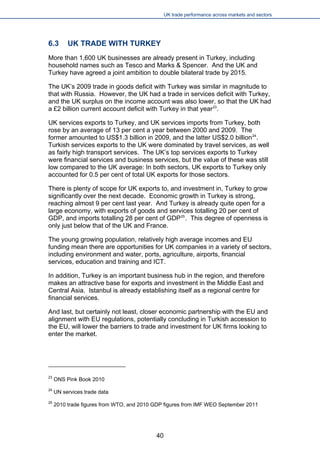 UK trade performance across markets and sectors 
6.3 UK TRADE WITH TURKEY 
More than 1,600 UK businesses are already present in Turkey, including household names such as Tesco and Marks & Spencer. And the UK and Turkey have agreed a joint ambition to double bilateral trade by 2015. 
The UK’s 2009 trade in goods deficit with Turkey was similar in magnitude to that with Russia. However, the UK had a trade in services deficit with Turkey, and the UK surplus on the income account was also lower, so that the UK had a £2 billion current account deficit with Turkey in that year23. 
UK services exports to Turkey, and UK services imports from Turkey, both rose by an average of 13 per cent a year between 2000 and 2009. The former amounted to US$1.3 billion in 2009, and the latter US$2.0 billion24. Turkish services exports to the UK were dominated by travel services, as well as fairly high transport services. The UK’s top services exports to Turkey were financial services and business services, but the value of these was still low compared to the UK average: In both sectors, UK exports to Turkey only accounted for 0.5 per cent of total UK exports for those sectors. 
There is plenty of scope for UK exports to, and investment in, Turkey to grow significantly over the next decade. Economic growth in Turkey is strong, reaching almost 9 per cent last year. And Turkey is already quite open for a large economy, with exports of goods and services totalling 20 per cent of GDP, and imports totalling 28 per cent of GDP25. This degree of openness is only just below that of the UK and France. 
The young growing population, relatively high average incomes and EU funding mean there are opportunities for UK companies in a variety of sectors, including environment and water, ports, agriculture, airports, financial services, education and training and ICT. 
In addition, Turkey is an important business hub in the region, and therefore makes an attractive base for exports and investment in the Middle East and Central Asia. Istanbul is already establishing itself as a regional centre for financial services. 
And last, but certainly not least, closer economic partnership with the EU and alignment with EU regulations, potentially concluding in Turkish accession to the EU, will lower the barriers to trade and investment for UK firms looking to enter the market. 
23 ONS Pink Book 2010 
24 UN services trade data 
25 2010 trade figures from WTO, and 2010 GDP figures from IMF WEO September 2011 
40 
 