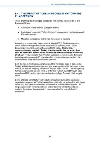 UK trade performance across markets and sectors 
6.4 THE IMPACT OF TURKISH PROGRESSION TOWARDS EU ACCESSION 
There are three main changes associated with Turkey’s accession to the European Union: 
 
Accession to the internal European Market 
 
Institutional reforms in Turkey triggered by accession negotiations and EU membership 
 
Migration in response to the free movement of workers 
According to research by Lejour and de Mooij (2005), Turkish accession would increase European exports by around 20 per cent, with Turkey becoming even more open and accessible to trade. Meanwhile, consumption per capita in Turkey is estimated to rise by about 4 per cent as a result of accession to the internal market and free movement of labour. They estimate that if Turkey succeeds in reforming its domestic institutions in response to EU-membership, consumption per capita in the country could raise by an additional 9 per cent. 
Both the rise in Turkish consumption and the increased ease in trade with Turkey will significantly raise demand and lower costs for UK exporters to the market, as well as lowering the cost of imports from Turkey. This will open up further opportunities for new firms to enter the Turkish market through both exports and FDI, and to use intermediate inputs from Turkey in their supply chain. 
Some of these benefits have already been realised during the accession negotiation process, as Turkish regulations gradually come into line with those of the EU, and institutional reform improves the business environment. As long as accession remains on track, further benefits will continue to be realised throughout the negotiation process and in the years following accession. 
41 
 