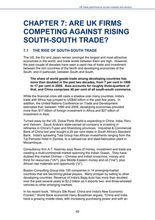 UK trade performance across markets and sectors 
CHAPTER 7: ARE UK FIRMS COMPETING AGAINST RISING SOUTH-SOUTH TRADE? 
7.1 THE RISE OF SOUTH-SOUTH TRADE 
The US, the EU and Japan remain amongst the largest and most attractive economies in the world, and trade levels between them are high. However, the past couple of decades have seen a rapid rise of trade and investment between the rich countries of the North and developing economies of the South, and in particular, between South and South. 
The share of world goods trade among developing countries has more than doubled in the past two decades, from 7 per cent in 1990 to 17 per cent in 2009. Asia accounts for roughly three-quarters of that, and China comprises 40 per cent of all south-south commerce. 
While the financial crisis still casts a shadow over many countries, India's trade with Africa has jumped to US$40 billion in the past few years. In addition, the United Nations Conference on Trade and Development estimated that, between 1996 and 2006, developing economies provided more than $17 billion of foreign investment in Africa and $27 billion of investment in Asia. 
Turned away by the US, Dubai Ports World is expanding in China, India, Peru and Vietnam. Saudi Arabia's state-owned oil company is investing in refineries in China's Fujian and Shandong provinces. Industrial & Commercial Bank of China last year bought a 20 per cent stake in South Africa's Standard Bank. India's sprawling Tata Group has African investments ranging from the Taj Pamodzi hotel in Zambia, to a railroad-car and steel-fabrication plant in Mozambique. 
Consultancy firm A.T. Kearney says flows of money, investment and trade are creating a multi-continental market spanning the Indian Ocean. They have dubbed this market Chimea -- Chinese and Indian know-how, money and thirst for resources ("chi"), plus Middle Eastern money and oil ("me"), plus African raw materials and opportunity ("a"). 
Boston Consulting Group lists 100 companies in 14 emerging-market countries that are becoming global players. Many prosper by selling to other developing countries: Revenue of India's Bajaj Auto has more than doubled over the past several years to $2.2 billion as it exports two- and three-wheeled vehicles to other emerging markets. 
In his recent book, "Africa's Silk Road: China and India's New Economic Frontier," World Bank economist Harry Broadman argues, "China and India have a growing middle class, with increasing purchasing power and with an 
42 
 