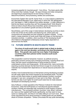 UK trade performance across markets and sectors 
increasing appetite for imported goods" - from Africa. The Asian giants offer Africa more than markets, though. He says Chinese and Indian companies are beginning to expand beyond oil and mining in Africa to telecommunications, food processing, textiles and construction. 
Economists Cigdem Akin and M. Ayhan Kose, in a new analysis published by the International Monetary Fund, detail ways in which the "the globalization era" that began in 1986 is different from earlier decades. A major difference is that the two dozen countries they call "the emerging South" (from Brazil to China to India to South Africa) have diversified, grown and become more dependent on one another's growth and less on the North. 
Nevertheless, part of the surge in trade between developing countries is down to the rise of Asia as the world’s manufacturing hub, where parts and components are assembled and then shipped to western markets. To that extent, a large proportion of south-south trade still hinges on final demand in industrial countries. In addition, other countries of "the developing South" (from Bolivia to Bangladesh to Botswana) remain highly dependent on demand from the North. 
7.2 FUTURE GROWTH IN SOUTH-SOUTH TRADE 
The share of south-south trade in global trade is likely to double again in the next two decades, according to the Asia Development Bank. This growth rate could rise even higher if developing countries adapt their policies further towards south-south cooperation. 
This cooperation could be hampered, however, by political concerns, particularly concerns among many emerging economies, including Brazil and India, that their export competitiveness is being eroded by China’s undervalued currency and cheap goods. At the same time, many commodity exporting countries bemoan the fact that China’s hunger for oil and other raw materials has increased their dependence on natural resource production and exports. 
Another more fundamental issue is that barriers among developing countries are still vastly higher than those imposed by the developed world. The ADB points out that import duties on goods traded between southern countries average 6.1 per cent, compared to 2.5 per cent in the West. Non-tariff barriers are also much higher for south-south trade than for trade between developed and developing countries. 
Gary Hufbauer, a trade specialist at the Peterson Institute for International Economics, notes that tariff barriers on manufactures exports between southern markets are especially high compared to profit margins of typical manufacturers. “The successful southern countries, India, Brazil, Indonesia etc, have cut their applied tariff levels significantly, but they seem to have come to a resting point, and they’re not really willing to cut much more. Most of the manufacturing firms doing business in traded goods are just deathly afraid of Chinese competition. Unless China leads the way quite dramatically, 
43 
 