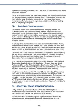 UK trade performance across markets and sectors 
the other countries are pretty reluctant. And even if China did lead they might still remain reluctant.” 
The ADB is urging policies that lower trade barriers and put in place initiatives that promote final goods trade across the South. The resulting expansion in trade will also allow developing economies to move away from labour- intensive manufacturing towards high value-added manufacturing “setting them on a higher growth profile.” 
7.2.1 South-South Trade Agreements 
The number of free trade agreements between emerging markets has increased rapidly over the last few years, opening these markets up to substantially higher south-south trade. This is by and large regional trade, much of which is trade of intermediate goods as part of a regional supply chain. However, these agreements are also encouraging emerging markets to provide an increasing amount of finished goods and services to other emerging markets. 
In January 2010, four new free trade areas came into effect in Asia-Pacific, between ASEAN and Australia, ASEAN and China, ASEAN and India, and ASEAN and Korea. ASEAN already had a free trade agreement with Japan, signed in 2008, whilst ASEAN itself has been a free trade area since 1992. 
China also has Closer Economic Partnership Arrangements with Hong Kong and Macau, and bilateral free trade agreements with Thailand, Singapore, Chile, Peru, Pakistan and New Zealand. And China has an Economic Cooperation Framework agreement with Taiwan. 
India, meanwhile, is a member of the South Asian Association for Regional Cooperation (SAARC), along with Bangladesh, Bhutan, Maldives, Nepal, Pakistan and Sri Lanka. They signed the South Asian Free Trade Area Agreement in 2004, with an aim to gradually reduce tariffs to 0-5 per cent over 3-8 years depending on the level of development in each economy. 
In Latin America, Mercosur, the “Common Market of the South” has worked since 1991 to eliminate obstacles to regional trade, including high tariffs, income inequalities, and conflicting technical requirements for bring products to market. It is now the world’s fourth-largest trading bloc after the EU, NAFTA and ASEAN. Like the EU, there are differing views on whether to remain focussed on economic integration, or expand the group’s mandate to political affairs. 
7.3 GROWTH IN TRADE BETWEEN THE BRICs 
Firstly, bilateral goods trade between China and India has grown phenomenally over the last decade, from US$2.9 trillion in 2000 to US$61.8 trillion in 2010, an average rise per annum of 38 per cent. 
Exports from China to India have grown slightly faster than those in the opposite direction, and experienced a much smaller decline in 2009. 
44 
 