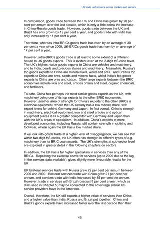 UK trade performance across markets and sectors 
In comparison, goods trade between the UK and China has grown by 20 per cent per annum over the last decade, which is only a little below the increase in China-Russia goods trade. However, goods trade between the UK and Brazil has only grown by 12 per cent a year, and goods trade with India has only increased by 11 per cent a year. 
Therefore, whereas intra-BRICs goods trade has risen by an average of 30 per cent a year since 2000, UK-BRICs goods trade has risen by an average of 17 per cent a year. 
However, intra-BRICs goods trade is at least to some extent of a different nature to UK goods exports. This is evident even at the 2-digit HS code level. The UK’s highest value goods exports to China are vehicles and machinery, and to India, pearls and precious stones and machinery. Meanwhile, Russia’s top goods exports to China are mineral fuels, wood and ores. And Brazil’s top exports to China are ores, seeds and mineral fuels, whilst India’s top goods exports to China are ores and cotton. Other large exports between the BRIC economies include iron and steel, articles of iron and steel, organic chemicals, and fertilisers. 
To date, China has perhaps the most similar goods exports as the UK, with machinery being one of its top exports to the other BRIC economies. However, another area of strength for China’s exports to the other BRICs is electrical equipment, where the UK already has a low market share, with export levels far behind Germany and Japan. In fact overall, China’s strength in machinery, electrical equipment, iron and steel articles and optical equipment places it as a greater competitor with Germany and Japan than with the UK’s areas of specialism. In addition, China’s exports to more developed economies, including Russia, still contain strength in clothing and footwear, where again the UK has a low market share. 
If we look into goods trade at a higher level of disaggregation, we can see that within two-digit HS codes, the UK often has strength in different types of e.g. machinery than its BRIC counterparts. The UK’s strengths at sub-sector level are explored in greater detail in the following chapters on sectors. 
In addition, the UK has a far higher specialism in services than any of the BRICs. Repeating the exercise above for services (up to 2009 due to the lag in the services data available), gives slightly more favourable results for the UK: 
UK bilateral services trade with Russia grew 22 per cent per annum between 2000 and 2009. Bilateral services trade with China grew 21 per cent per annum, and services trade with India increased by 15 per cent per annum. However, trade in services with Brazil rose just 8 per cent a year, which as discussed in Chapter 5, may be connected to the advantage similar US service providers have in the Americas. 
Overall, therefore, the UK still exports a higher value of services than China, and a higher value than India, Russia and Brazil put together. China and Brazil’s goods exports have increased faster over the last decade than their 
46 
 