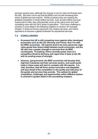 UK trade performance across markets and sectors 
services exports have, although the reverse is true for India and Russia (and the UK). But that’s not to say that the BRICs are not still increasing their share of global services exports. Whilst at present they are creating the greatest competition in lower-skilled services, such as back offices services outsourced to India, they will gradually move up the value chain and start competing more with the UK’s areas of specialism. This future challenge is covered in more detail in the following chapters on sectors, for example, Chapter 12 looks at China’s expansion into creative services, and India’s aspirations to become a global contender for educational services. 
7.4 CONCLUSIONS 
 
At present the UK is still competing more against other developed economies such as the US, Germany and France, than it is with the BRIC economies. UK exports tend to be more advanced, high- value goods than those traded between south economies, and the UK also has a greater strength in services than its BRIC counterparts. If anything, China currently poses more of a competitive threat to Germany and Japan than it does to the UK with its existing areas of strength. 
 
However, going forward, the BRIC economies will develop their high-tech industries and their services sectors, and south-south trade in these areas will start to compete with UK exports. It is vital, therefore, that UK firms remain innovative and adaptable, and stay ahead of the competition in the quality and relevance of the goods and services they provide. The outlook for global competition, challenges and opportunities within different sectors is covered in greater detail in the succeeding chapters. 
47 
 