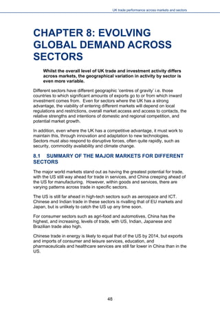 UK trade performance across markets and sectors 
CHAPTER 8: EVOLVING GLOBAL DEMAND ACROSS SECTORS 
Whilst the overall level of UK trade and investment activity differs across markets, the geographical variation in activity by sector is even more variable. 
Different sectors have different geographic ‘centres of gravity’ i.e. those countries to which significant amounts of exports go to or from which inward investment comes from. Even for sectors where the UK has a strong advantage, the viability of entering different markets will depend on local regulations and restrictions, overall market access and access to contacts, the relative strengths and intentions of domestic and regional competition, and potential market growth. 
In addition, even where the UK has a competitive advantage, it must work to maintain this, through innovation and adaptation to new technologies. Sectors must also respond to disruptive forces, often quite rapidly, such as security, commodity availability and climate change. 
8.1 SUMMARY OF THE MAJOR MARKETS FOR DIFFERENT SECTORS 
The major world markets stand out as having the greatest potential for trade, with the US still way ahead for trade in services, and China creeping ahead of the US for manufacturing. However, within goods and services, there are varying patterns across trade in specific sectors. 
The US is still far ahead in high-tech sectors such as aerospace and ICT. Chinese and Indian trade in these sectors is rivalling that of EU markets and Japan, but is unlikely to catch the US up any time soon. 
For consumer sectors such as agri-food and automotives, China has the highest, and increasing, levels of trade, with US, Indian, Japanese and Brazilian trade also high. 
Chinese trade in energy is likely to equal that of the US by 2014, but exports and imports of consumer and leisure services, education, and pharmaceuticals and healthcare services are still far lower in China than in the US. 
48 
 