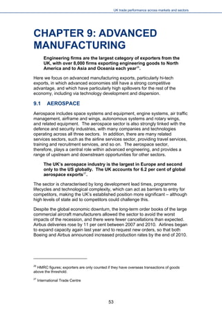 UK trade performance across markets and sectors 
CHAPTER 9: ADVANCED MANUFACTURING 
Engineering firms are the largest category of exporters from the UK, with over 8,000 firms exporting engineering goods to North America and to Asia and Oceania each year26. 
Here we focus on advanced manufacturing exports, particularly hi-tech exports, in which advanced economies still have a strong competitive advantage, and which have particularly high spillovers for the rest of the economy, including via technology development and dispersion. 
9.1 AEROSPACE 
Aerospace includes space systems and equipment, engine systems, air traffic management, airframe and wings, autonomous systems and rotary wings, and related equipment. The aerospace sector is also strongly linked with the defence and security industries, with many companies and technologies operating across all three sectors. In addition, there are many related services sectors, such as the airline services sector, providing travel services, training and recruitment services, and so on. The aerospace sector, therefore, plays a central role within advanced engineering, and provides a range of upstream and downstream opportunities for other sectors. 
The UK’s aerospace industry is the largest in Europe and second only to the US globally. The UK accounts for 6.2 per cent of global aerospace exports27. 
The sector is characterised by long development lead times, programme lifecycles and technological complexity, which can act as barriers to entry for competitors, making the UK’s established position more significant – although high levels of state aid to competitors could challenge this. 
Despite the global economic downturn, the long-term order books of the large commercial aircraft manufacturers allowed the sector to avoid the worst impacts of the recession, and there were fewer cancellations than expected. Airbus deliveries rose by 11 per cent between 2007 and 2010. Airlines began to expand capacity again last year and to request new orders, so that both Boeing and Airbus announced increased production rates by the end of 2010. 
26 HMRC figures; exporters are only counted if they have overseas transactions of goods above the threshold. 
27 International Trade Centre 53 
 
