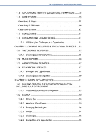 UK trade performance across markets and sectors 
11.5 IMPLICATIONS: PRIORITY SUBSECTORS AND MARKETS........78 
11.6 CASE STUDIES..............................................................................79 
Case Study 1: Clippy……….……………………………………………......79 
Case Study 2: TM Lewin……………………………………………………..80 
Case Study 3: Tesco…………………………………………………………80 
11.7 CONCLUSIONS..............................................................................81 
11.8 CONSUMER AND LEISURE GOODS.............................................81 
11.8.1 UK Strengths, Challenges and Opportunities...........................81 
CHAPTER 12: CREATIVE INDUSTRIES & EDUCATIONAL SERVICES.....83 
12.1 THE CREATIVE INDUSTRIES........................................................83 
12.1.1 Challenges and Opportunities..................................................85 
12.2 MUSIC EXPORTS...........................................................................86 
12.3 ARCHITECTURAL SERVICES.......................................................87 
12.4 EDUCATIONAL SERVICES............................................................87 
12.4.1 Strengths and Opportunities.....................................................88 
12.4.2 Challenges and Competition....................................................89 
CHAPTER 13: GLOBAL INFRASTRUCTURE...............................................91 
13.1 BUILDING BRIDGES: THE CONSTRUCTION INDUSTRY, INCLUDING BUILT ENVIRONMENT.........................................................91 
13.1.1 Global Opportunities and Competition......................................92 
13.2 ENERGY.........................................................................................92 
13.2.1 Oil and Gas..............................................................................93 
13.2.2 Wind and Wave Power.............................................................93 
13.2.3 Emerging Technologies............................................................94 
13.2.4 Power.......................................................................................94 
13.2.5 Challenges...............................................................................95 
13.2.6 Competition and Opportunities.................................................95 
v 
 