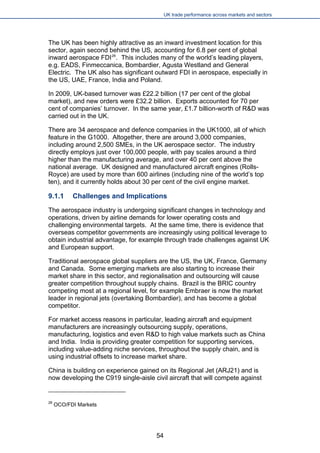 UK trade performance across markets and sectors 
The UK has been highly attractive as an inward investment location for this sector, again second behind the US, accounting for 6.8 per cent of global inward aerospace FDI28. This includes many of the world’s leading players, e.g. EADS, Finmeccanica, Bombardier, Agusta Westland and General Electric. The UK also has significant outward FDI in aerospace, especially in the US, UAE, France, India and Poland. 
In 2009, UK-based turnover was £22.2 billion (17 per cent of the global market), and new orders were £32.2 billion. Exports accounted for 70 per cent of companies’ turnover. In the same year, £1.7 billion-worth of R&D was carried out in the UK. 
There are 34 aerospace and defence companies in the UK1000, all of which feature in the G1000. Altogether, there are around 3,000 companies, including around 2,500 SMEs, in the UK aerospace sector. The industry directly employs just over 100,000 people, with pay scales around a third higher than the manufacturing average, and over 40 per cent above the national average. UK designed and manufactured aircraft engines (Rolls- Royce) are used by more than 600 airlines (including nine of the world’s top ten), and it currently holds about 30 per cent of the civil engine market. 
9.1.1 Challenges and Implications 
The aerospace industry is undergoing significant changes in technology and operations, driven by airline demands for lower operating costs and challenging environmental targets. At the same time, there is evidence that overseas competitor governments are increasingly using political leverage to obtain industrial advantage, for example through trade challenges against UK and European support. 
Traditional aerospace global suppliers are the US, the UK, France, Germany and Canada. Some emerging markets are also starting to increase their market share in this sector, and regionalisation and outsourcing will cause greater competition throughout supply chains. Brazil is the BRIC country competing most at a regional level, for example Embraer is now the market leader in regional jets (overtaking Bombardier), and has become a global competitor. 
For market access reasons in particular, leading aircraft and equipment manufacturers are increasingly outsourcing supply, operations, manufacturing, logistics and even R&D to high value markets such as China and India. India is providing greater competition for supporting services, including value-adding niche services, throughout the supply chain, and is using industrial offsets to increase market share. 
China is building on experience gained on its Regional Jet (ARJ21) and is now developing the C919 single-aisle civil aircraft that will compete against 
28 OCO/FDI Markets 
54 
 