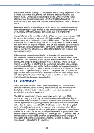 UK trade performance across markets and sectors 
the Airbus A320 and Boeing 737. At present, Airbus supply 43 per cent of the Chinese civil aircraft fleet, but the new domestic aircraft will eat into this market share. China is also increasing its profile further down the supply chain and may take some specialist work from traditional countries. For example, some wing assembly for the Airbus A320 is taking place in Tianjin in China. 
Meanwhile, Russia is producing the MS-21 aircraft and Japan is developing the Mitsubishi regional jet. Mexico is also a major location for off-shoring of work, initially for North American companies, due to their proximity. 
A big challenge is the extent to which the UK government can encourage R&D investment domestically to compete with that available overseas (where governments are subsidising/purchasing R&D content). The UK’s National Aerospace Technology Strategy sets out priority projects, but there is a risk that some work will migrate overseas. The UK also needs to work to increase the supply of professional engineers, technicians and those with higher end skills to maintain the attractiveness of the UK for both foreign investors and domestic production. 
UK aerospace companies need to further improve their manufacturing processes and their coordination/consolidation with each other to win large new orders. And they need to look beyond dampened demand in the UK and the US, and compete for opportunities in wider markets. There are major market opportunities in all of the BRIC economies, as well as other emerging markets such as Korea and Middle Eastern markets. Airbus expects carriers in the Asia-Pacific region to order at least 8,000 planes (2,800-3,000 in China) over the next 20 years – roughly one-third of the global total. There are also opportunities for diversification and collaboration around clean energy. UKTI can add significant value by helping UK aerospace firms to enter further markets and seize these new opportunities. 
9.2 AUTOMOTIVES 
The automotives sector includes design, engineering and manufacture of vehicles and components, including electric vehicles, and the motor trade (including retail, distribution and aftermarket services), motorsport, and construction and mining equipment. 
The UK has a particularly diverse automotive sector, with over 3,000 companies ranging from luxury car manufacturers such as Bentley, Jaguar Land Rover and Rolls-Royce, to construction equipment makers such as JCB. The UK specialises in supplying parts and services to vehicle manufacturers rather than the actual assembly of final vehicles. In particular, it is a global centre of excellence for engine development and production, with a 30 per cent share of European internal combustion engine production. Nevertheless, the UK still accounts for 2.4 per cent of worldwide vehicle output and 8.7 per cent of European assembly, ranking it 4th in Europe and 12th globally. The UK ranks second in the world for premium car production and has strengths in motorsport and automotive design engineering. Overall, the sector is worth more than £11 billion to the UK economy. 
55 
 
