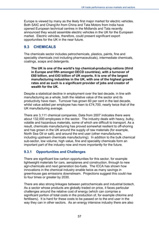 UK trade performance across markets and sectors 
Europe is viewed by many as the likely first major market for electric vehicles. Both SAIC and Chang'An from China and Tata Motors from India have opened European technical centres in the Midlands and Tata recently announced they would assemble electric vehicles in the UK for the European market. Electric vehicles, therefore, could present significant export opportunities for the UK in the near future. 
9.3 CHEMICALS 
The chemicals sector includes petrochemicals, plastics, paints, fine and speciality chemicals (not including pharmaceuticals), intermediate chemicals, coatings, soaps and detergents. 
The UK is one of the world’s top chemical-producing nations (third in Europe and fifth amongst OECD countries), with a turnover of £60 billion, and £43 billion of UK exports. It is one of the largest manufacturing industries in the UK, with one of the highest growth rates and as such is a significant provider of jobs and creator of wealth for the UK. 
Despite a statistical decline in employment over the last decade, in line with manufacturing as a whole, both the relative value of the sector and its productivity have risen. Turnover has grown 60 per cent in the last decade, whilst value added per employee has risen to £74,700, nearly twice that of the UK manufacturing average. 
There are 3,111 chemical companies. Data from 2007 indicates there were about 132,000 employees in the sector. The industry deals with heavy, bulky, volatile and hazardous materials, some of which are difficult to transport. As a result, chemicals manufacturing has proved somewhat resilient to off-shoring and has grown in the UK around the supply of raw materials (for example, North Sea Oil or salt), and around the end user (other manufacturers, including upstream chemicals manufacturing). In addition to the bulk chemical sub-sector, low volume, high value, fine and speciality chemicals form an important part of the industry now and more importantly for the future. 
9.3.1 Opportunities and Challenges 
There are significant low carbon opportunities for this sector, for example lightweight materials for cars, aeroplanes and construction, through to new agri-chemicals and next generation bio-fuels. The ICCA has shown how innovations in the chemical industry enable twice as many savings in greenhouse gas emissions downstream. Projections suggest this could rise to four times or greater by 2030. 
There are also strong linkages between petrochemicals and industrial biotech. As a sector whose products are globally traded on price, it faces particular challenges around the relative cost of energy (which can comprise a significant portion of total costs in the production of, for example chlorine and fertilisers). It is hard for these costs to be passed on to the end user in the way they can in other sectors. As an energy intensive industry there are also 
57 
 