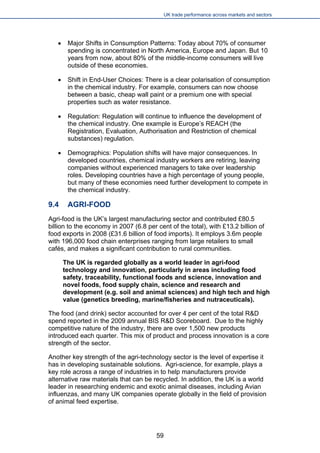 UK trade performance across markets and sectors 
 
Major Shifts in Consumption Patterns: Today about 70% of consumer spending is concentrated in North America, Europe and Japan. But 10 years from now, about 80% of the middle-income consumers will live outside of these economies. 
 
Shift in End-User Choices: There is a clear polarisation of consumption in the chemical industry. For example, consumers can now choose between a basic, cheap wall paint or a premium one with special properties such as water resistance. 
 
Regulation: Regulation will continue to influence the development of the chemical industry. One example is Europe’s REACH (the Registration, Evaluation, Authorisation and Restriction of chemical substances) regulation. 
 
Demographics: Population shifts will have major consequences. In developed countries, chemical industry workers are retiring, leaving companies without experienced managers to take over leadership roles. Developing countries have a high percentage of young people, but many of these economies need further development to compete in the chemical industry. 
9.4 AGRI-FOOD 
Agri-food is the UK’s largest manufacturing sector and contributed £80.5 billion to the economy in 2007 (6.8 per cent of the total), with £13.2 billion of food exports in 2008 (£31.6 billion of food imports). It employs 3.6m people with 196,000 food chain enterprises ranging from large retailers to small cafés, and makes a significant contribution to rural communities. 
The UK is regarded globally as a world leader in agri-food technology and innovation, particularly in areas including food safety, traceability, functional foods and science, innovation and novel foods, food supply chain, science and research and development (e.g. soil and animal sciences) and high tech and high value (genetics breeding, marine/fisheries and nutraceuticals). 
The food (and drink) sector accounted for over 4 per cent of the total R&D spend reported in the 2009 annual BIS R&D Scoreboard. Due to the highly competitive nature of the industry, there are over 1,500 new products introduced each quarter. This mix of product and process innovation is a core strength of the sector. 
Another key strength of the agri-technology sector is the level of expertise it has in developing sustainable solutions. Agri-science, for example, plays a key role across a range of industries in to help manufacturers provide alternative raw materials that can be recycled. In addition, the UK is a world leader in researching endemic and exotic animal diseases, including Avian influenzas, and many UK companies operate globally in the field of provision of animal feed expertise. 
59 
 