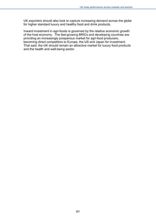 UK trade performance across markets and sectors 
UK exporters should also look to capture increasing demand across the globe for higher standard luxury and healthy food and drink products. 
Inward investment in agri-foods is governed by the relative economic growth of the host economy. The fast-growing BRICs and developing countries are providing an increasingly prosperous market for agri-food producers, becoming direct competitors to Europe, the US and Japan for investment. That said, the UK should remain an attractive market for luxury food products and the health and well-being sector. 
61 
 