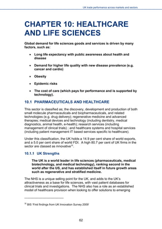UK trade performance across markets and sectors 
CHAPTER 10: HEALTHCARE AND LIFE SCIENCES 
Global demand for life sciences goods and services is driven by many factors, such as: 
 
Long life expectancy with public awareness about health and disease 
 
Demand for higher life quality with new disease prevalence (e.g. cancer and cardio) 
 
Obesity 
 
Epidemic risks 
 
The cost of care (which pays for performance and is supported by technology). 
10.1 PHARMACEUTICALS AND HEALTHCARE 
This sector is classified as; the discovery, development and production of both small molecule pharmaceuticals and biopharmaceuticals, and related technologies (e.g. drug delivery); regenerative medicine and advanced therapies; medical devices and technology (including dentistry, medical diagnostics, animal health, e-health); research services (including management of clinical trials) ; and healthcare systems and hospital services (including patient management IT based services specific to healthcare). 
Under this classification, the UK holds a 14.9 per cent share of world exports, and a 5.0 per cent share of world FDI. A high 80.7 per cent of UK firms in the sector are classed as innovative32. 
10.1.1 UK Strengths 
The UK is a world leader in life sciences (pharmaceuticals, medical biotechnology, and medical technology), ranking second in the world after the US, and has established itself in future growth areas such as regenerative and stratified medicine. 
The NHS is a unique selling point for the UK, and adds to the UK’s attractiveness as a base for life sciences, with vast patient databases for clinical trials and investigations. The NHS also has a role as an established model of healthcare provision when looking to offer solutions to emerging 
32 BIS ‘First findings from UK Innovation Survey 2009’ 62 
 