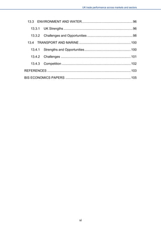 UK trade performance across markets and sectors 
13.3 ENVIRONMENT AND WATER........................................................96 
13.3.1 UK Strengths............................................................................96 
13.3.2 Challenges and Opportunities..................................................98 
13.4 TRANSPORT AND MARINE.........................................................100 
13.4.1 Strengths and Opportunities...................................................100 
13.4.2 Challenges.............................................................................101 
13.4.3 Competition............................................................................102 
REFERENCES............................................................................................103 
BIS ECONOMICS PAPERS........................................................................105 
vi 
 