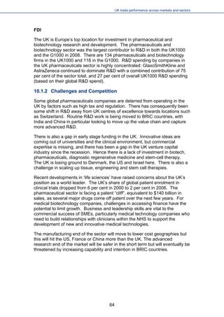 UK trade performance across markets and sectors 
FDI 
The UK is Europe’s top location for investment in pharmaceutical and biotechnology research and development. The pharmaceuticals and biotechnology sector was the largest contributor to R&D in both the UK1000 and the G1000 in 2008. There are 134 pharmaceuticals and biotechnology firms in the UK1000 and 116 in the G1000. R&D spending by companies in the UK pharmaceuticals sector is highly concentrated: GlaxoSmithKline and AstraZeneca continued to dominate R&D with a combined contribution of 75 per cent of the sector total, and 27 per cent of overall UK1000 R&D spending (based on their global R&D spend). 
10.1.2 Challenges and Competition 
Some global pharmaceuticals companies are deterred from operating in the UK by factors such as high tax and regulation. There has consequently been some shift in R&D away from UK centres of excellence towards locations such as Switzerland. Routine R&D work is being moved to BRIC countries, with India and China in particular looking to move up the value chain and capture more advanced R&D. 
There is also a gap in early stage funding in the UK. Innovative ideas are coming out of universities and the clinical environment, but commercial expertise is missing, and there has been a gap in the UK venture capital industry since the recession. Hence there is a lack of investment in biotech, pharmaceuticals, diagnostic regenerative medicine and stem-cell therapy. The UK is losing ground to Denmark, the US and Israel here. There is also a challenge in scaling up tissue, engineering and stem cell therapies. 
Recent developments in ‘life sciences’ have raised concerns about the UK’s position as a world leader. The UK’s share of global patient enrolment in clinical trials dropped from 6 per cent in 2000 to 2 per cent in 2006. The pharmaceutical sector is facing a patent “cliff”, equivalent to $140 billion in sales, as several major drugs come off patent over the next few years. For medical biotechnology companies, challenges in accessing finance have the potential to limit growth. Business and leadership skills are vital to the commercial success of SMEs, particularly medical technology companies who need to build relationships with clinicians within the NHS to support the development of new and innovative medical technologies. 
The manufacturing end of the sector will move to lower cost geographies but this will hit the US, France or China more than the UK. The advanced research end of the market will be safer in the short term but will eventually be threatened by increasing capability and intention in BRIC countries. 
64 
 