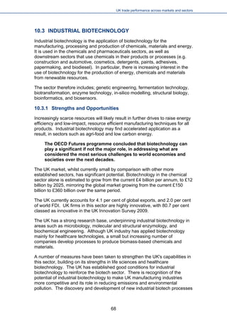 UK trade performance across markets and sectors 
10.3 INDUSTRIAL BIOTECHNOLOGY 
Industrial biotechnology is the application of biotechnology for the manufacturing, processing and production of chemicals, materials and energy. It is used in the chemicals and pharmaceuticals sectors, as well as downstream sectors that use chemicals in their products or processes (e.g. construction and automotive, cosmetics, detergents, paints, adhesives, papermaking, and biodiesel). In particular, there is increasing interest in the use of biotechnology for the production of energy, chemicals and materials from renewable resources. 
The sector therefore includes; genetic engineering, fermentation technology, biotransformation, enzyme technology, in-silico modelling, structural biology, bioinformatics, and biosensors. 
10.3.1 Strengths and Opportunities 
Increasingly scarce resources will likely result in further drives to raise energy efficiency and low-impact, resource efficient manufacturing techniques for all products. Industrial biotechnology may find accelerated application as a result, in sectors such as agri-food and low carbon energy. 
The OECD Futures programme concluded that biotechnology can play a significant if not the major role, in addressing what are considered the most serious challenges to world economies and societies over the next decades. 
The UK market, whilst currently small by comparison with other more established sectors, has significant potential. Biotechnology in the chemical sector alone is estimated to grow from the current £4 billion per annum, to £12 billion by 2025, mirroring the global market growing from the current £150 billion to £360 billion over the same period. 
The UK currently accounts for 4.1 per cent of global exports, and 2.0 per cent of world FDI. UK firms in this sector are highly innovative, with 80.7 per cent classed as innovative in the UK Innovation Survey 2009. 
The UK has a strong research base, underpinning industrial biotechnology in areas such as microbiology, molecular and structural enzymology, and biochemical engineering. Although UK industry has applied biotechnology mainly for healthcare technologies, a small but increasing number of companies develop processes to produce biomass-based chemicals and materials. 
A number of measures have been taken to strengthen the UK's capabilities in this sector, building on its strengths in life sciences and healthcare biotechnology. The UK has established good conditions for industrial biotechnology to reinforce the biotech sector. There is recognition of the potential of industrial biotechnology to make UK manufacturing industries more competitive and its role in reducing emissions and environmental pollution. The discovery and development of new industrial biotech processes 
68 
 
