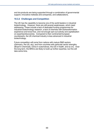 UK trade performance across markets and sectors 
and bio-products are being supported through a combination of governmental support, innovative institutes and companies, and collaborations. 
10.3.2 Challenges and Competition 
The UK has the capability to become one of the world leaders in industrial biotechnology. However, there are still several weaknesses, which need addressing. These include a lack of dedicated funding programmes for industrial biotechnology research, a lack of chemists with biotransformation experience and know-how, and not enough spin-out activity and capitalisation on expertise/discoveries. Compared to their continental European counterparts, the UK chemical industry is less advanced in industrial biotechnology. 
Future competition will come from nations with mature R&D sectors (Germany, the US, etc), and from countries with particular sector strengths (Brazil in chemicals, China in automotives, the US in health, and so on). Over the long term, the BRICs are likely to build up further expertise, but this will take some time. 
69 
 
