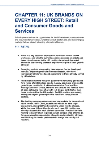 UK trade performance across markets and sectors 
CHAPTER 11: UK BRANDS ON EVERY HIGH STREET: Retail and Consumer Goods and Services 
This chapter examines the opportunities for the UK retail sector and consumer and leisure sectors overseas, what the key sub-sectors are, and the emerging markets that are already attracting international brands. 
11.1 RETAIL 
 
Retail is a key sector of employment for one in nine of the UK workforce, and with the current economic squeeze on middle and lower class incomes in the UK, retailers targeting this market should be considering overseas expansion as part of their growth strategy. 
 
Emerging markets are growing over twice as fast as developed markets, expanding their urban middle classes, who have increasingly similar needs and aspirations to those already served by UK retailers. 
 
International markets will grow quickly both for luxury goods and for a range of middle class goods. Luxury goods are projected to grow 50 per cent by 2015. Global markets for Food and Fast Moving Consumer Goods, Hardline and Leisure and Fashion have all been achieving rates of growth (4.7-6.5 per cent) higher than those projected for the UK market. And UK retailers are already among the largest global operators in each of these product sectors. 
 
The leading emerging economies are key markets for international retail. Brazil, India, China, Russia and Mexico all have large populations, rising GDP and expanding urban middle classes. While there are different barriers in each case, UK retailers are already successful in each of these countries. Practical barriers relating to supply chain logistics as well as legal ones of limits on foreign ownership, repatriation of profits and availability of visas, are inhibiting increased penetration in foreign markets by UK retailers. 
70 
 