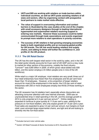 UK trade performance across markets and sectors 
 
UKTI and BIS are working with retailers on trade barriers within individual countries, as well as UKTI posts assisting retailers of all sizes and sectors, often by organising contact with prospective local partners to make market visits effective. 
 
The value of support in overcoming information and contact barriers is illustrated by the case studies at the end of the chapter, with small accessory designers through to leading international hypermarket and supermarket retailers receiving support in entering new markets. However these successes could be better communicated through trade associations and events organised to prompt more retailers to start operations in priority countries. 
 
The success of UK retailers in fast growing emerging economies leads to both repatriated profits and an increasing global profile for UK brands. The UK has world leading retailers and supply chains, and adding to these will further the confidence in, and profile of, the UK product. 
11.1.1 The UK Retail Sector 
The UK has the sixth largest retail sector in the world by sales, and in the UK the retail sector directly accounts for 8 per cent of UK GDP and is a key route to market for other sectors of the economy, notably the food industry. Turnover34 was £285 billion in 2009, of which gross value-added was £68 billion, and the sector employs 2.9 million people (one in nine of the UK workforce). 
While retail is a major UK employer, most retailers are very small; three out of four retail enterprises have fewer than five employees and 92 per cent have fewer than 10 employees. However, a tiny proportion of larger retailers account for most of the employment in the sector; the 0.25 per cent of retail enterprises with 250 or more employees employ two-thirds of those working in the sector. 
The UK recession has hit retailers hard, especially where discounters are attracting consumer attention with new internet channels. 2009 saw an unprecedented drop in retail spending in the UK, and the average growth to 2014 is only projected at 2.4 per cent per annum35. Online retailing is expected to continue to grow quickly at 11.9 per cent a year, adding to the pressure on non-food retailers, who only expect growth of 1.6 per cent a year. Food sales are expected to grow 3.4 per cent per annum, but margins on food retail, even amongst large supermarket chains, are tight and all are looking to diversify into the non-food sector. 
34 Excludes fuel and motor vehicle sales 
35 Verdict: UK Retail Forecasts & Sector Summaries to 2014, November 2010 
71 
 