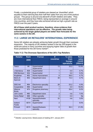 UK trade performance across markets and sectors 
Finally, a substantial group of retailers are classed as ‘diversified’ which equates to them deriving less than half their sales from any one of the product groups. This group is around one eleventh of both retailers and sales. They are more international than FMCG, being represented on average in around nine countries, and they have also achieved almost as high a growth rate as FMCG over the past 5 years. 
All of these retail product sectors, therefore, show evidence that international operations can be effective. The growth rates being achieved by the larger global players are better than forecasts for the same sectors in the UK. 
11.3 LARGE UK RETAILERS’ INTERNATIONAL EXPERIENCE 
Some UK retailers are already achieving faster growth through their overseas expansion. The majority of UK retailers ranked in the top 250 largest in the world are active in many countries and enjoying higher rates of growth than those predicted for the UK home market42. 
Table 11.2: The Overseas Operations of the UK’s Top Retailers 
Retailer 
Rank 
2009 
Format 
# countries 
% sales from foreign operations 
Retail sales CAGR (2004-9) 
Tesco 
#4 
Hypermarket/ 
Supercentre 
13 
33.2 
10.9% 
J Sainsbury 
#28 
Supermarket 
1 
0.0 
5.7% 
WM Morrison 
#34 
Supermarket 
1 
0.0 
5.0% 
Kingfisher 
#52 
Home improvement 
8 
58.5 
4.7% 
Marks & Spencer 
#53 
Department store 
39 
10.3 
3.7% 
DSG Intl 
#64 
Electronics specialty 
28 
53.2 
4.9% 
Cooperative 
#66 
Supermarket 
1 
0.0 
16.6% 
Alliance Boots 
#74 
Drugstore pharmacy 
7 
59.4 
9.0% 
John Lewis 
#80 
Department store 
2 
n/a 
7.0% 
Home Retail 
#88 
Other specialty 
3 
0.0 
Ne 
Next 
#158 
Apparel/footware specialty 
32 
n/a 
3.8% 
Iceland Foods 
#214 
Supermarket 
2 
9.0% 
Primark 
#215 
Apparel/footware specialty 
6 
56.3 
21.9% 
42 Deloitte: Leaving home: Global powers of retailing 2011, January 2011 
75 
 