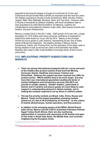 UK trade performance across markets and sectors 
expected to become the largest in Europe if it continues its 10 per cent Compound Annual Growth Rate (CAGR) as expected over the next five years. UK retailers operating in Russia include Accessorize, BHS, Dorothy Perkins, Joseph, M&S, Miss Selfridge, Monsoon, Next, and Top Shop. However retail in Russia is hampered by political instability, with local competitors able to stop acquisitions by international retailers via lobbying. Logistics are complicated by long distances between major cities, slow queues at ports and borders, and poor infrastructure. 
Mexico is ranked 22nd in the 2011 index. GDP growth of 5.5 per cent, a large population of 110.6 million and rising consumer confidence is expected to expand the retail sector by 12 per cent by 2014. Mexico is the principal market for luxury goods in Latin America, representing 55 per cent of sales, ahead of Brazil and Argentina. UK retailers already in Mexico include Accessorize, Clarks, and Thomas Pink, but the saturation of the larger cities is forcing retailers to look at second tier cities to find desirable real estate. Retailers also need to offer credit facilities to the large sector of low-income consumers. 
11.5 IMPLICATIONS: PRIORITY SUBSECTORS AND MARKETS 
 
There are strong international prospects both for Luxury and each of the middle-class product sectors (Food and Fast Moving Consumer Goods, Hardlines and Leisure, Fashion and Diversified). However the support services required may differ by product sector. FMCG retailers tend to be much larger, and may have their own international specialists handling the kinds of market intelligence and introductory services that UKTI can provide to smaller retailers. Smaller retailers, particularly in fashion and in hardline and leisure goods are more likely to need support in understanding demand in distant markets, and in making the contacts required to set up direct or indirect outlets. 
 
The top five priority markets are Brazil, India, China, Russia and Mexico. These are the largest population emerging markets picked out of a list of 30 prioritised by AT Kearney45 on the criteria of market attractiveness, market saturation, and time pressure. 
 
In addition to the emerging powers of the BRICs (Brazil Russia India China), Mexico and the CIVETs (Colombia Indonesia Vietnam Egypt Turkey South Africa), there are also continuing opportunities in countries with awareness of UK brands and open to free trade in South East Asian, the Middle East, and countries neighbouring the European Union. 
45 P.5 http://www.atkearney.com/images/global/pdf/Retail_Global_Expansion-GRDI_2011.pdf 
78 
 