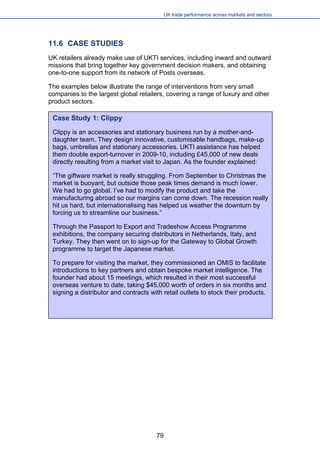UK trade performance across markets and sectors 
11.6 CASE STUDIES 
UK retailers already make use of UKTI services, including inward and outward missions that bring together key government decision makers, and obtaining one-to-one support from its network of Posts overseas. 
The examples below illustrate the range of interventions from very small companies to the largest global retailers, covering a range of luxury and other product sectors. 
Case Study 1: Clippy 
Clippy is an accessories and stationary business run by a mother-and- daughter team. They design innovative, customisable handbags, make-up bags, umbrellas and stationary accessories. UKTI assistance has helped them double export-turnover in 2009-10, including £45,000 of new deals directly resulting from a market visit to Japan. As the founder explained: 
“The giftware market is really struggling. From September to Christmas the market is buoyant, but outside those peak times demand is much lower. We had to go global. I’ve had to modify the product and take the manufacturing abroad so our margins can come down. The recession really hit us hard, but internationalising has helped us weather the downturn by forcing us to streamline our business.” 
Through the Passport to Export and Tradeshow Access Programme exhibitions, the company securing distributors in Netherlands, Italy, and Turkey. They then went on to sign-up for the Gateway to Global Growth programme to target the Japanese market. 
To prepare for visiting the market, they commissioned an OMIS to facilitate introductions to key partners and obtain bespoke market intelligence. The founder had about 15 meetings, which resulted in their most successful overseas venture to date, taking $45,000 worth of orders in six months and signing a distributor and contracts with retail outlets to stock their products. 
79 
 