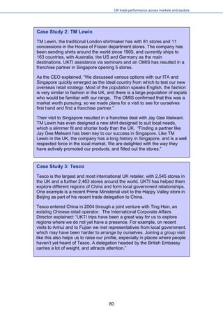 UK trade performance across markets and sectors 
Case Study 2: TM Lewin 
TM Lewin, the traditional London shirtmaker has with 81 stores and 11 concessions in the House of Frazer department stores. The company has been sending shirts around the world since 1905, and currently ships to 163 countries, with Australia, the US and Germany as the main destinations. UKTI assistance via seminars and an OMIS has resulted in a franchise partner in Singapore opening 5 stores. 
As the CEO explained, “We discussed various options with our ITA and Singapore quickly emerged as the ideal country from which to test our new overseas retail strategy. Most of the population speaks English, the fashion is very similar to fashion in the UK, and there is a large population of expats who would be familiar with our range. The OMIS confirmed that this was a market worth pursuing, so we made plans for a visit to see for ourselves first hand and find a franchise partner.” 
Their visit to Singapore resulted in a franchise deal with Jay Gee Melwani. TM Lewin has even designed a new shirt designed to suit local needs, which a slimmer fit and shorter body than the UK. “Finding a partner like Jay Gee Melwani has been key to our success in Singapore. Like TM Lewin in the UK, the company has a long history in Singapore, and is a well respected force in the local market. We are delighted with the way they have actively promoted our products, and fitted out the stores.” 
Case Study 3: Tesco 
Tesco is the largest and most international UK retailer, with 2,545 stores in the UK and a further 2,463 stores around the world. UKTI has helped them explore different regions of China and form local government relationships. One example is a recent Prime Ministerial visit to the Happy Valley store in Beijing as part of his recent trade delegation to China. 
Tesco entered China in 2004 through a joint venture with Ting Hsin, an existing Chinese retail operator. The International Corporate Affairs Director explained: “UKTI trips have been a great way for us to explore regions where we do not yet have a presence. For example, on recent visits to Anhui and to Fujian we met representatives from local government, which may have been harder to arrange by ourselves. Joining a group visit like this also helps us to raise our profile, especially in places where people haven’t yet heard of Tesco. A delegation headed by the British Embassy carries a lot of weight, and attracts attention.” 
80 
 