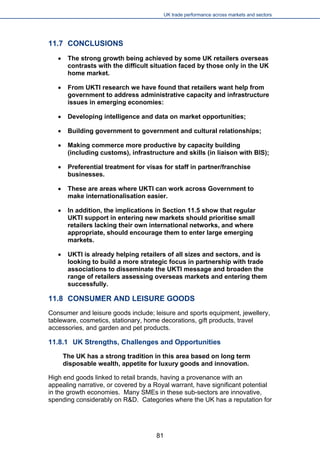 UK trade performance across markets and sectors 
11.7 CONCLUSIONS 
 
The strong growth being achieved by some UK retailers overseas contrasts with the difficult situation faced by those only in the UK home market. 
 
From UKTI research we have found that retailers want help from government to address administrative capacity and infrastructure issues in emerging economies: 
 
Developing intelligence and data on market opportunities; 
 
Building government to government and cultural relationships; 
 
Making commerce more productive by capacity building (including customs), infrastructure and skills (in liaison with BIS); 
 
Preferential treatment for visas for staff in partner/franchise businesses. 
 
These are areas where UKTI can work across Government to make internationalisation easier. 
 
In addition, the implications in Section 11.5 show that regular UKTI support in entering new markets should prioritise small retailers lacking their own international networks, and where appropriate, should encourage them to enter large emerging markets. 
 
UKTI is already helping retailers of all sizes and sectors, and is looking to build a more strategic focus in partnership with trade associations to disseminate the UKTI message and broaden the range of retailers assessing overseas markets and entering them successfully. 
11.8 CONSUMER AND LEISURE GOODS 
Consumer and leisure goods include; leisure and sports equipment, jewellery, tableware, cosmetics, stationary, home decorations, gift products, travel accessories, and garden and pet products. 
11.8.1 UK Strengths, Challenges and Opportunities 
The UK has a strong tradition in this area based on long term disposable wealth, appetite for luxury goods and innovation. 
High end goods linked to retail brands, having a provenance with an appealing narrative, or covered by a Royal warrant, have significant potential in the growth economies. Many SMEs in these sub-sectors are innovative, spending considerably on R&D. Categories where the UK has a reputation for 
81 
 