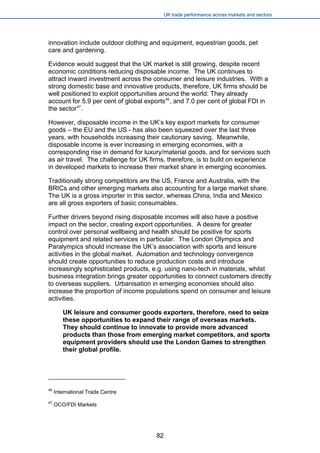 UK trade performance across markets and sectors 
innovation include outdoor clothing and equipment, equestrian goods, pet care and gardening. 
Evidence would suggest that the UK market is still growing, despite recent economic conditions reducing disposable income. The UK continues to attract inward investment across the consumer and leisure industries. With a strong domestic base and innovative products, therefore, UK firms should be well positioned to exploit opportunities around the world: They already account for 5.9 per cent of global exports46, and 7.0 per cent of global FDI in the sector47. 
However, disposable income in the UK’s key export markets for consumer goods – the EU and the US - has also been squeezed over the last three years, with households increasing their cautionary saving. Meanwhile, disposable income is ever increasing in emerging economies, with a corresponding rise in demand for luxury/material goods, and for services such as air travel. The challenge for UK firms, therefore, is to build on experience in developed markets to increase their market share in emerging economies. 
Traditionally strong competitors are the US, France and Australia, with the BRICs and other emerging markets also accounting for a large market share. The UK is a gross importer in this sector, whereas China, India and Mexico are all gross exporters of basic consumables. 
Further drivers beyond rising disposable incomes will also have a positive impact on the sector, creating export opportunities. A desire for greater control over personal wellbeing and health should be positive for sports equipment and related services in particular. The London Olympics and Paralympics should increase the UK’s association with sports and leisure activities in the global market. Automation and technology convergence should create opportunities to reduce production costs and introduce increasingly sophisticated products, e.g. using nano-tech in materials, whilst business integration brings greater opportunities to connect customers directly to overseas suppliers. Urbanisation in emerging economies should also increase the proportion of income populations spend on consumer and leisure activities. 
UK leisure and consumer goods exporters, therefore, need to seize these opportunities to expand their range of overseas markets. They should continue to innovate to provide more advanced products than those from emerging market competitors, and sports equipment providers should use the London Games to strengthen their global profile. 
46 International Trade Centre 
47 OCO/FDI Markets 
82 
 