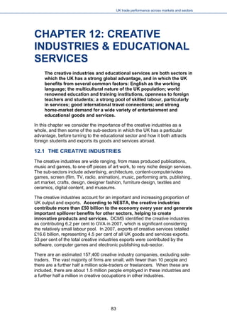 UK trade performance across markets and sectors 
CHAPTER 12: CREATIVE INDUSTRIES & EDUCATIONAL SERVICES 
The creative industries and educational services are both sectors in which the UK has a strong global advantage, and in which the UK benefits from several common factors: English as the working language; the multicultural nature of the UK population; world renowned education and training institutions, openness to foreign teachers and students; a strong pool of skilled labour, particularly in services; good international travel connections; and strong home-market demand for a wide variety of entertainment and educational goods and services. 
In this chapter we consider the importance of the creative industries as a whole, and then some of the sub-sectors in which the UK has a particular advantage, before turning to the educational sector and how it both attracts foreign students and exports its goods and services abroad. 
12.1 THE CREATIVE INDUSTRIES 
The creative industries are wide ranging, from mass produced publications, music and games, to one-off pieces of art work, to very niche design services. The sub-sectors include advertising, architecture, content-computer/video games, screen (film, TV, radio, animation), music, performing arts, publishing, art market, crafts, design, designer fashion, furniture design, textiles and ceramics, digital content, and museums. 
The creative industries account for an important and increasing proportion of UK output and exports. According to NESTA, the creative industries contribute more than £50 billion to the economy every year and generate important spillover benefits for other sectors, helping to create innovative products and services. DCMS identified the creative industries as contributing 6.2 per cent to GVA in 2007, which is significant considering the relatively small labour pool. In 2007, exports of creative services totalled £16.6 billion, representing 4.5 per cent of all UK goods and services exports. 33 per cent of the total creative industries exports were contributed by the software, computer games and electronic publishing sub-sector. 
There are an estimated 157,400 creative industry companies, excluding sole- traders. The vast majority of firms are small, with fewer than 10 people and there are a further half a million sole-traders or freelancers. When these are included, there are about 1.5 million people employed in these industries and a further half a million in creative occupations in other industries. 
83 
 