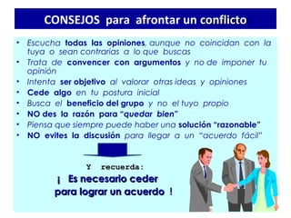 CONSEJOS para afrontar un conflicto
•   Escucha todas las opiniones, aunque no coincidan con la
    tuya o sean contrarias a lo que buscas
•   Trata de convencer con argumentos y no de imponer tu
    opinión
•   Intenta ser objetivo al valorar otras ideas y opiniones
•   Cede algo en tu postura inicial
•   Busca el beneficio del grupo y no el tuyo propio
•   NO des la razón para “quedar bien”
•   Piensa que siempre puede haber una solución “razonable”
•   NO evites la discusión para llegar a un “acuerdo fácil”


                           Y   recuerda:
                      ¡ Es necesario ceder
                     para lograr un acuerdo !
 