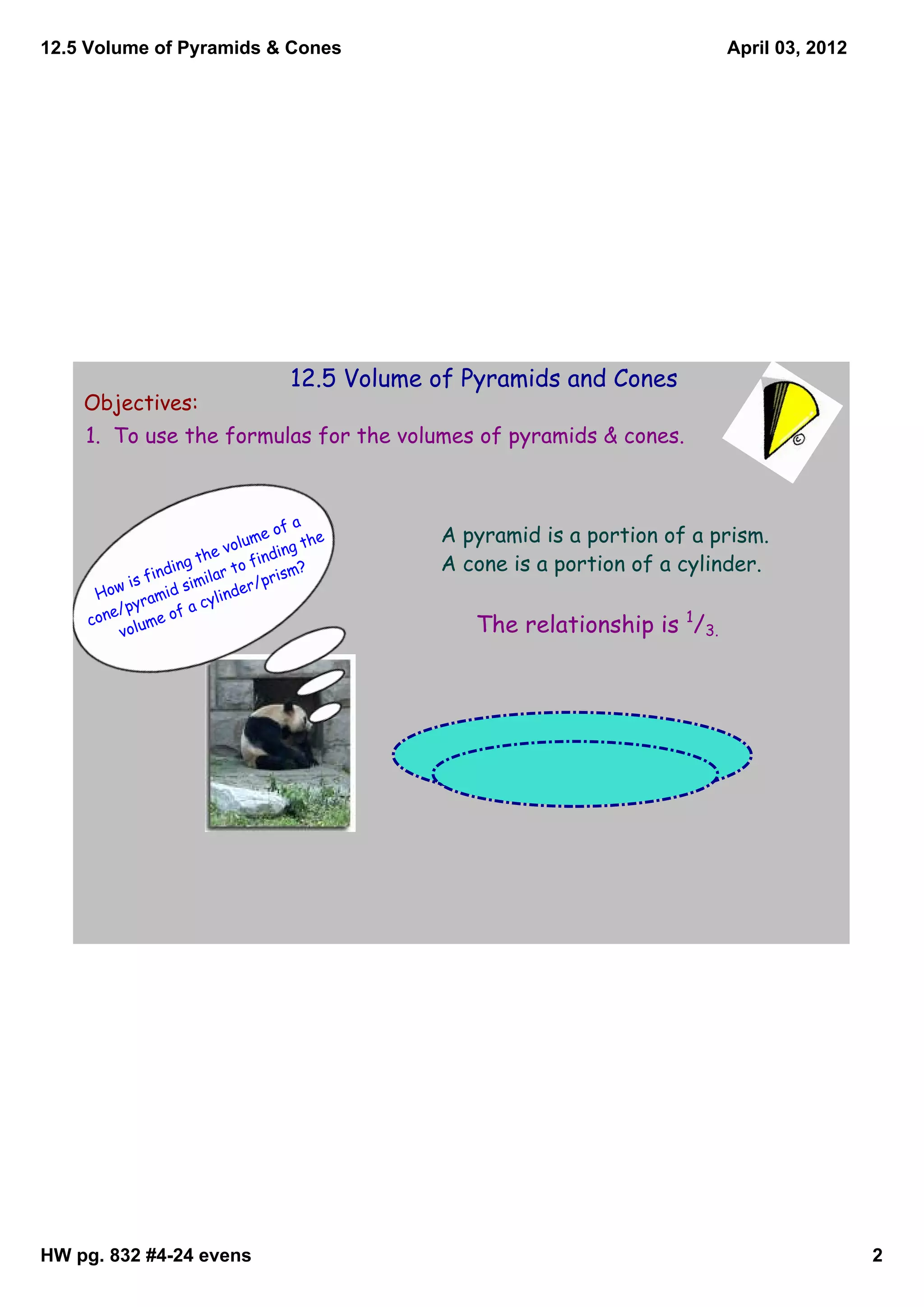 12.5 Volume of Pyramids & Cones                                                April 03, 2012




                                     12.5 Volume of Pyramids and Cones
    Objectives:
    1. To use the formulas for the volumes of pyramids & cones.



                                          a
                                    e of         A pyramid is a portion of a prism.
                              volum ing the
                        the       find ?         A cone is a portion of a cylinder.
               fin ding lar to            m
            is        sim
                          i          pris
         ow         d         nd er/
      H        ami       cyli
            pyr
        ne/ me of a
     co
          volu                                      The relationship is 1/3.




HW pg. 832 #4­24 evens                                                                          2
 