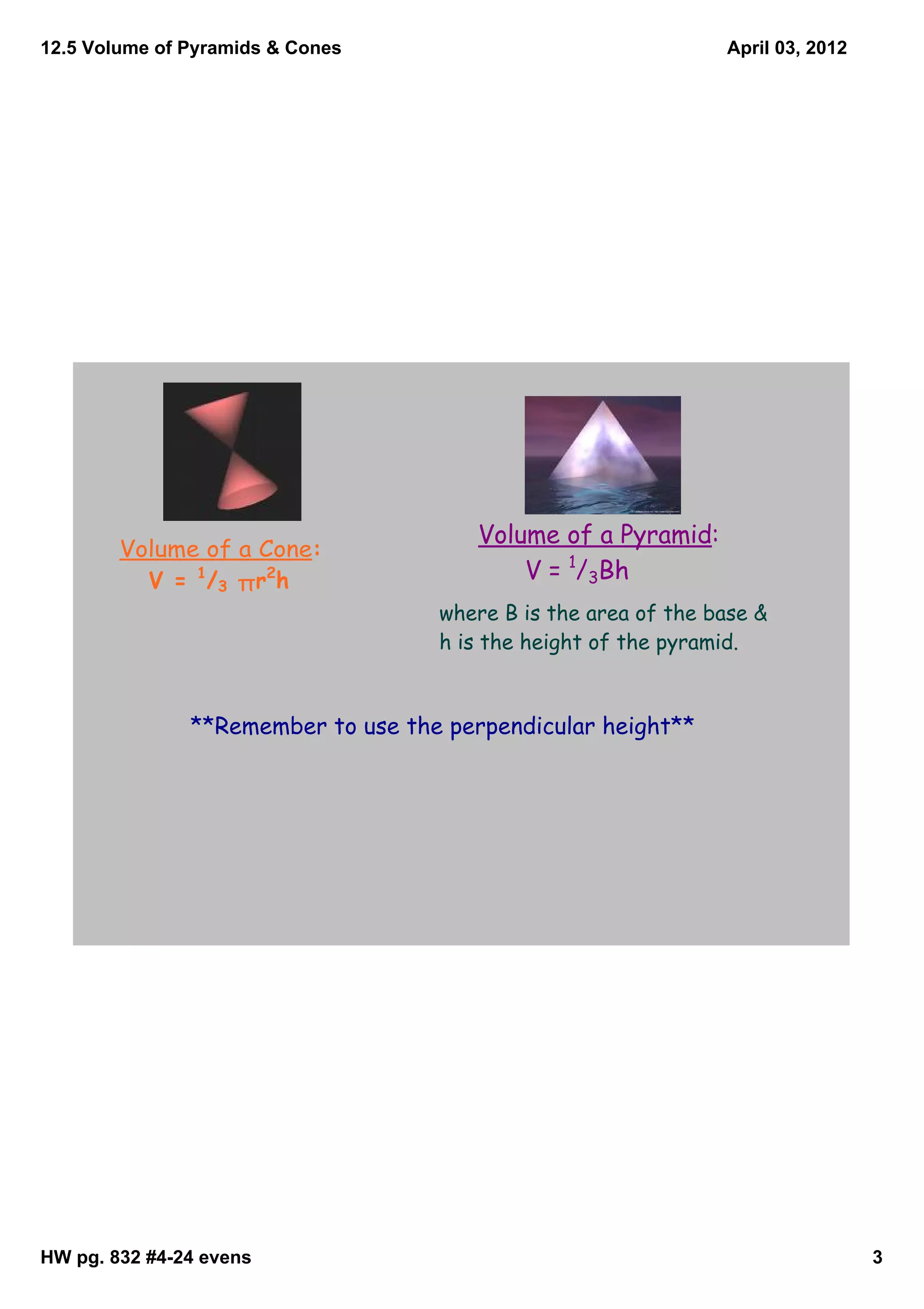 12.5 Volume of Pyramids & Cones                                 April 03, 2012




                                        Volume of a Pyramid:
        Volume of a Cone:
          V = 1/3 π r 2 h                   V = 1/3Bh
                                    where B is the area of the base &
                                    h is the height of the pyramid.


               **Remember to use the perpendicular height**




HW pg. 832 #4­24 evens                                                           3
 