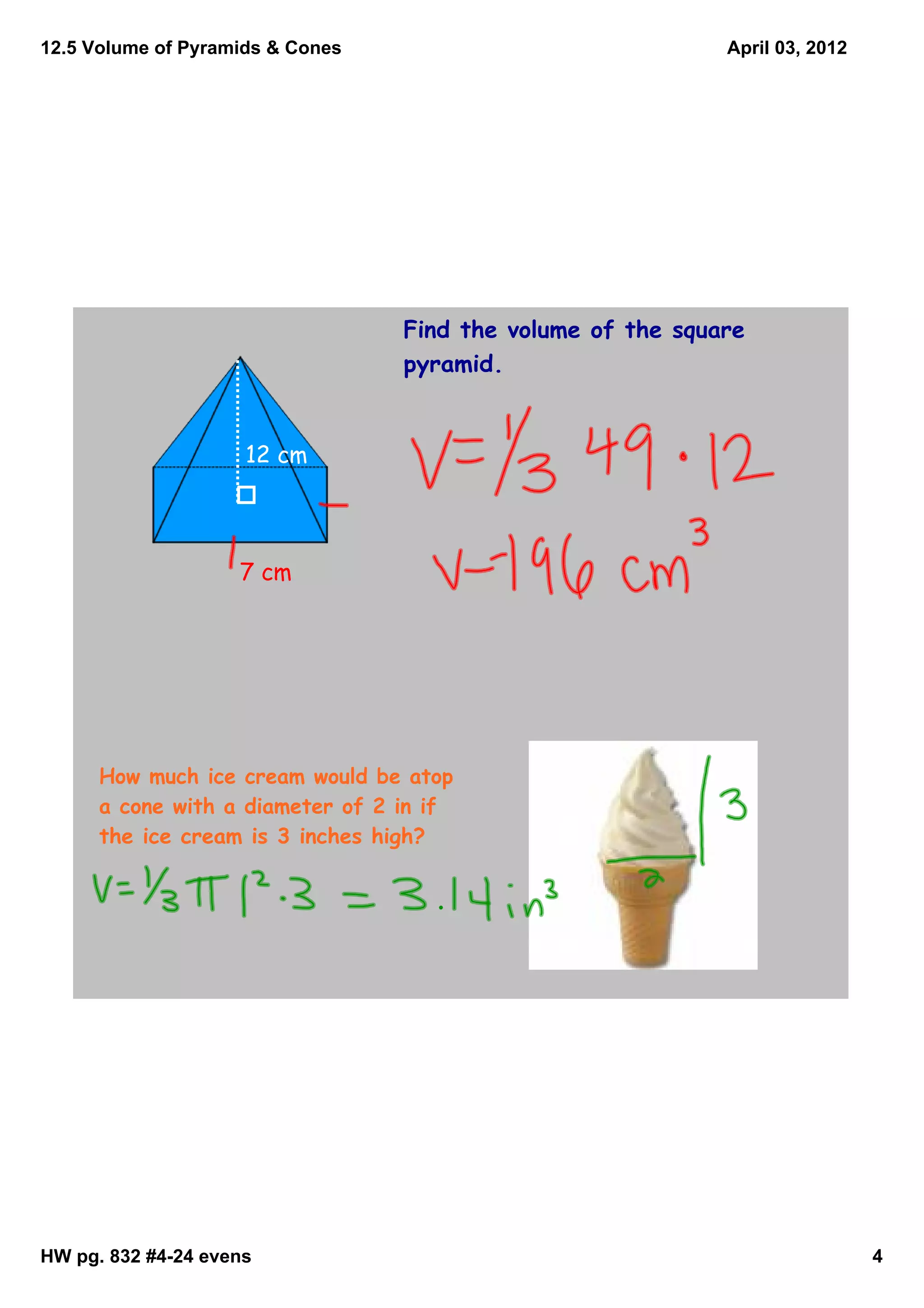 12.5 Volume of Pyramids & Cones                              April 03, 2012




                                  Find the volume of the square
                                  pyramid.


                     12 cm




                    7 cm




      How much ice cream would be atop
      a cone with a diameter of 2 in if
      the ice cream is 3 inches high?




HW pg. 832 #4­24 evens                                                        4
 