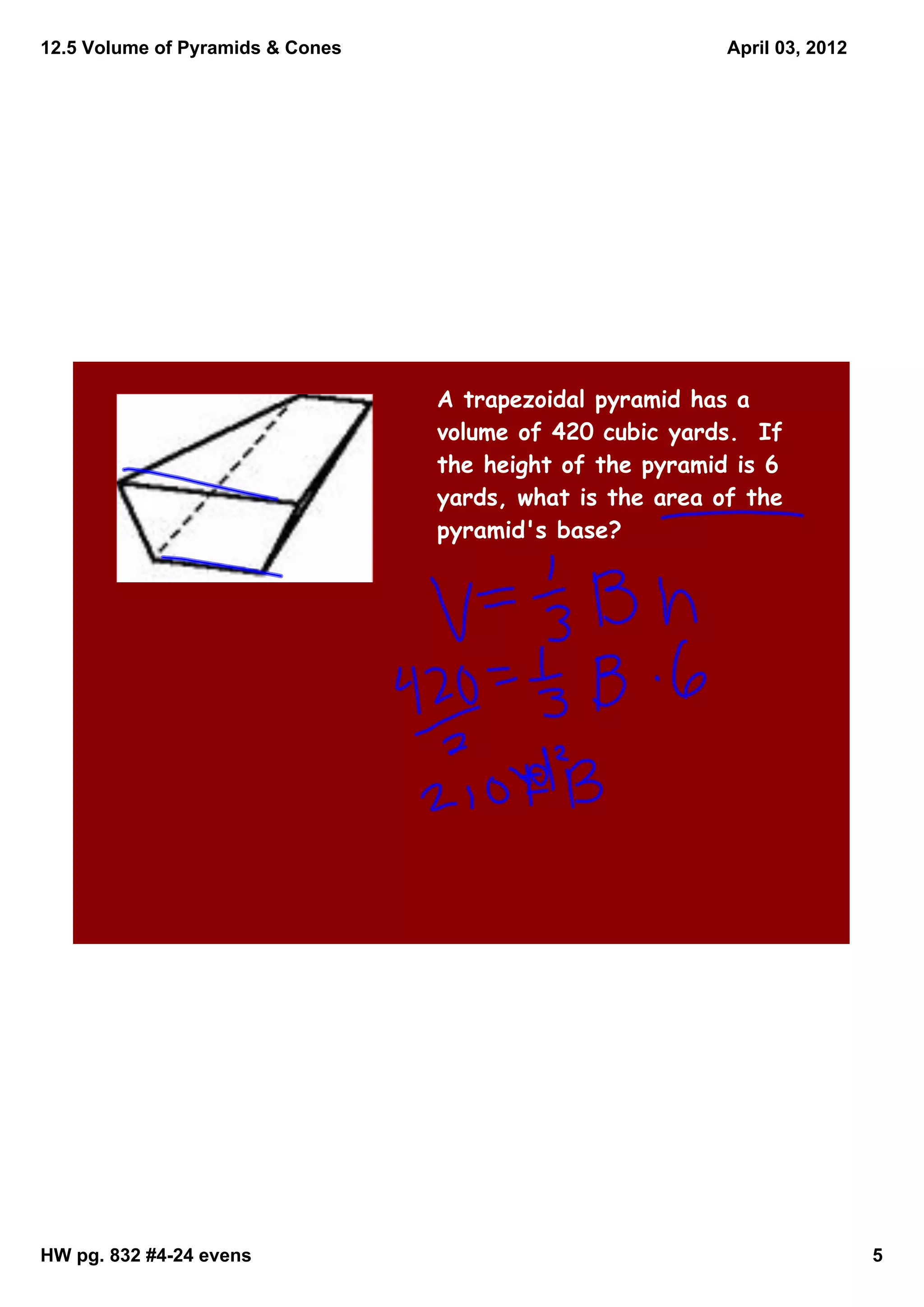 12.5 Volume of Pyramids & Cones                            April 03, 2012




                                  A trapezoidal pyramid has a
                                  volume of 420 cubic yards. If
                                  the height of the pyramid is 6
                                  yards, what is the area of the
                                  pyramid's base?




HW pg. 832 #4­24 evens                                                      5
 