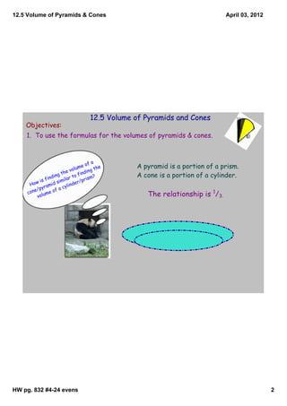 12.5 Volume of Pyramids & Cones                                                April 03, 2012




                                     12.5 Volume of Pyramids and Cones
    Objectives:
    1. To use the formulas for the volumes of pyramids & cones.



                                          a
                                    e of         A pyramid is a portion of a prism.
                              volum ing the
                        the       find ?         A cone is a portion of a cylinder.
               fin ding lar to            m
            is        sim
                          i          pris
         ow         d         nd er/
      H        ami       cyli
            pyr
        ne/ me of a
     co
          volu                                      The relationship is 1/3.




HW pg. 832 #4­24 evens                                                                          2
 