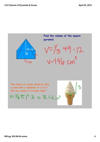 12.5 Volume of Pyramids & Cones                              April 03, 2012




                                  Find the volume of the square
                                  pyramid.


                     12 cm




                    7 cm




      How much ice cream would be atop
      a cone with a diameter of 2 in if
      the ice cream is 3 inches high?




HW pg. 832 #4­24 evens                                                        4
 