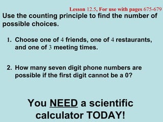 Lesson 12.5, For use with pages 675-679
1. Choose one of 4 friends, one of 4 restaurants,
and one of 3 meeting times.
Use the counting principle to find the number of
possible choices.
You NEED a scientific
calculator TODAY!
2. How many seven digit phone numbers are
possible if the first digit cannot be a 0?
 