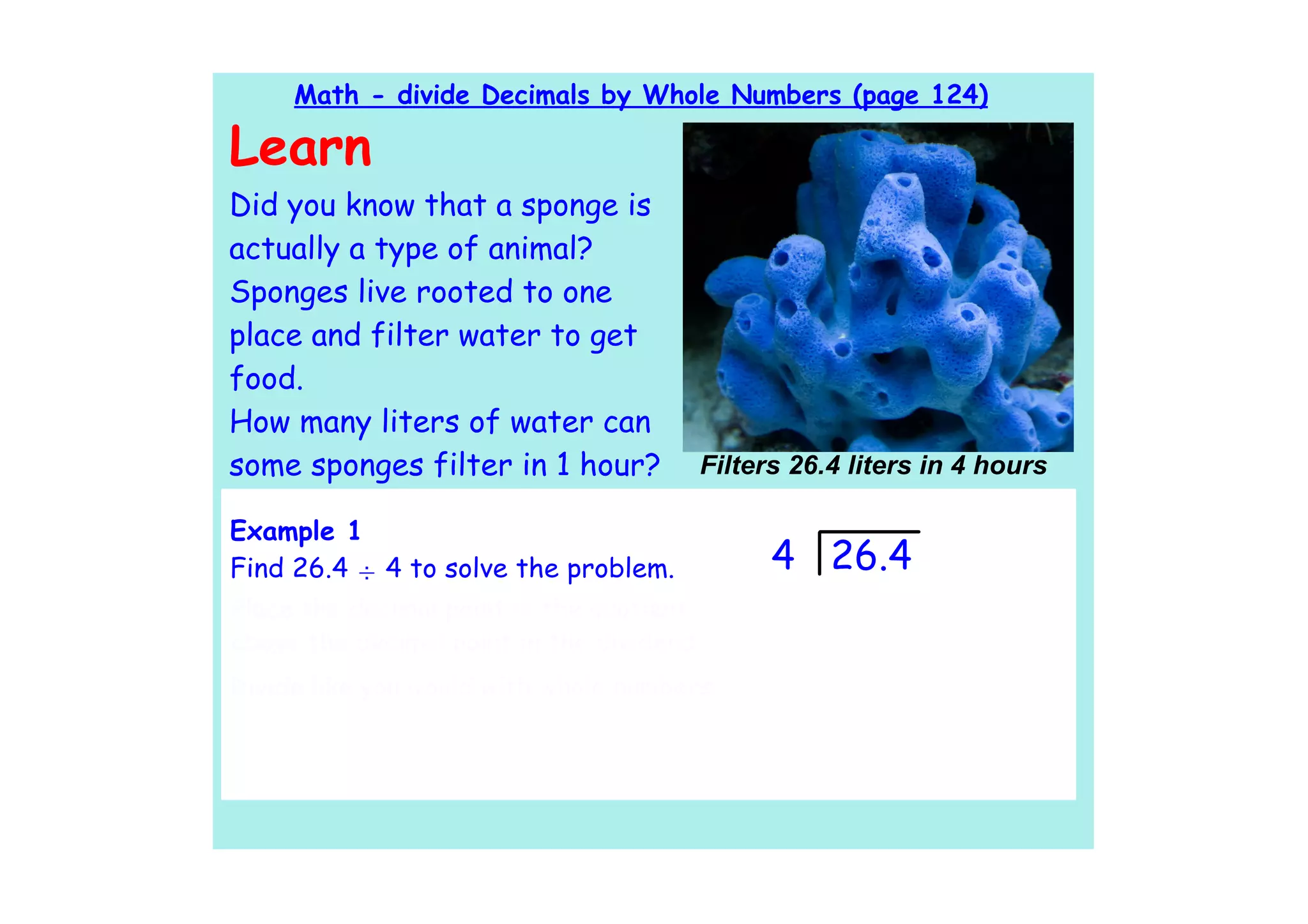 Math - divide Decimals by Whole Numbers (page 124)

Learn
Did you know that a sponge is
actually a type of animal?
Sponges live rooted to one
place and filter water to get
food.
How many liters of water can
some sponges filter in 1 hour?         Filters 26.4 liters in 4 hours

Example 1
Find 26.4 ÷ 4 to solve the problem.          4 26.4
Place the decimal point in the quotient
above the decimal point in the dividend.
Divide like you would with whole numbers.
 