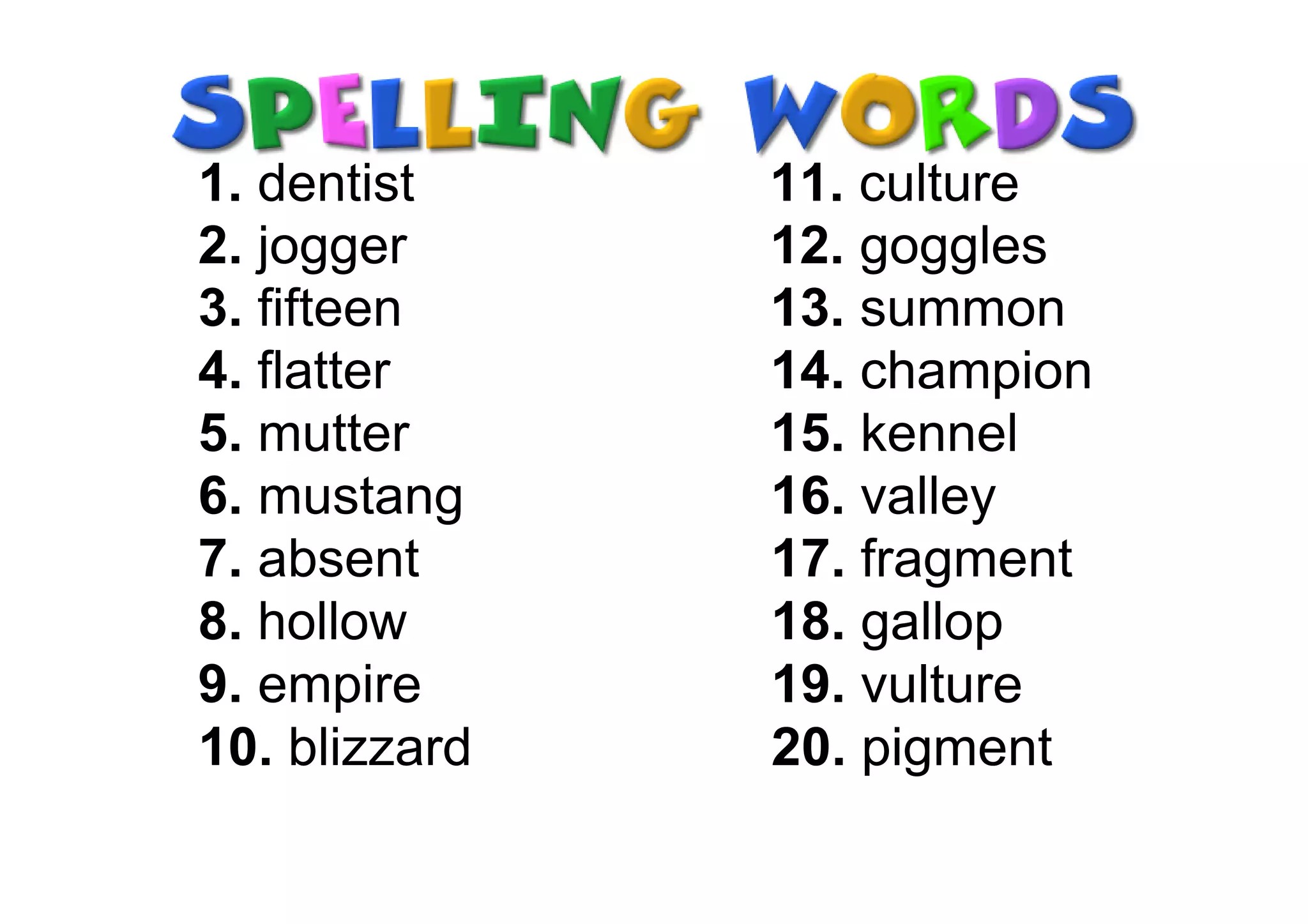 1. dentist     11. culture
2. jogger      12. goggles
3. fifteen     13. summon
4. flatter     14. champion
5. mutter      15. kennel
6. mustang     16. valley
7. absent      17. fragment
8. hollow      18. gallop
9. empire      19. vulture
10. blizzard   20. pigment
 