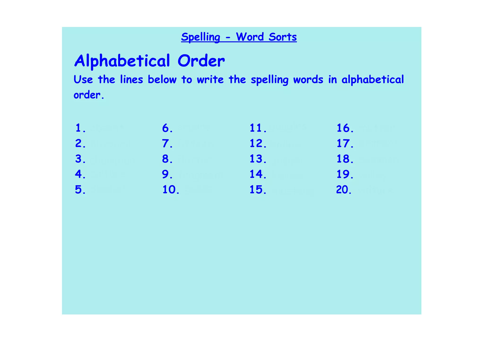 Spelling - Word Sorts

Alphabetical Order
Use the lines below to write the spelling words in alphabetical
order.


1. absent       6. empire        11. goggles     16. mutter
2. blizzard     7. fifteen       12. hollow      17. pigment
3. champion     8. flatter       13. jogger      18. summon
4. culture      9. fragment      14. kennel      19. valley
5. dentist      10. gallop       15. mustang     20. vulture
 