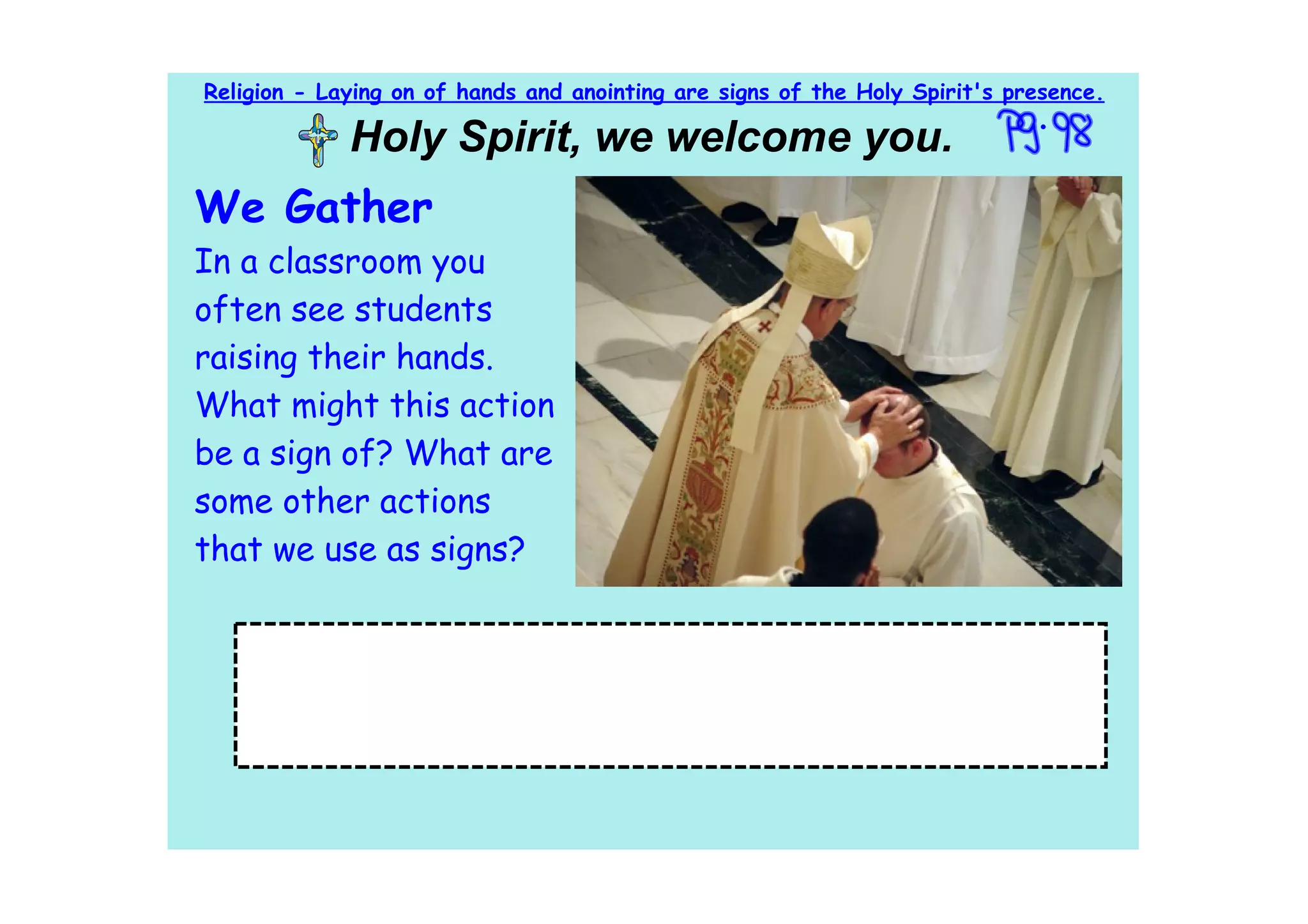 Religion - Laying on of hands and anointing are signs of the Holy Spirit's presence.

             Holy Spirit, we welcome you.
We Gather
In a classroom you
often see students
raising their hands.
What might this action
be a sign of? What are
some other actions
that we use as signs?

   Objective: In this lesson we are going to learn that the
   laying on of hands and anointing with oil are signs of the Holy
   Spirit's presence.
 