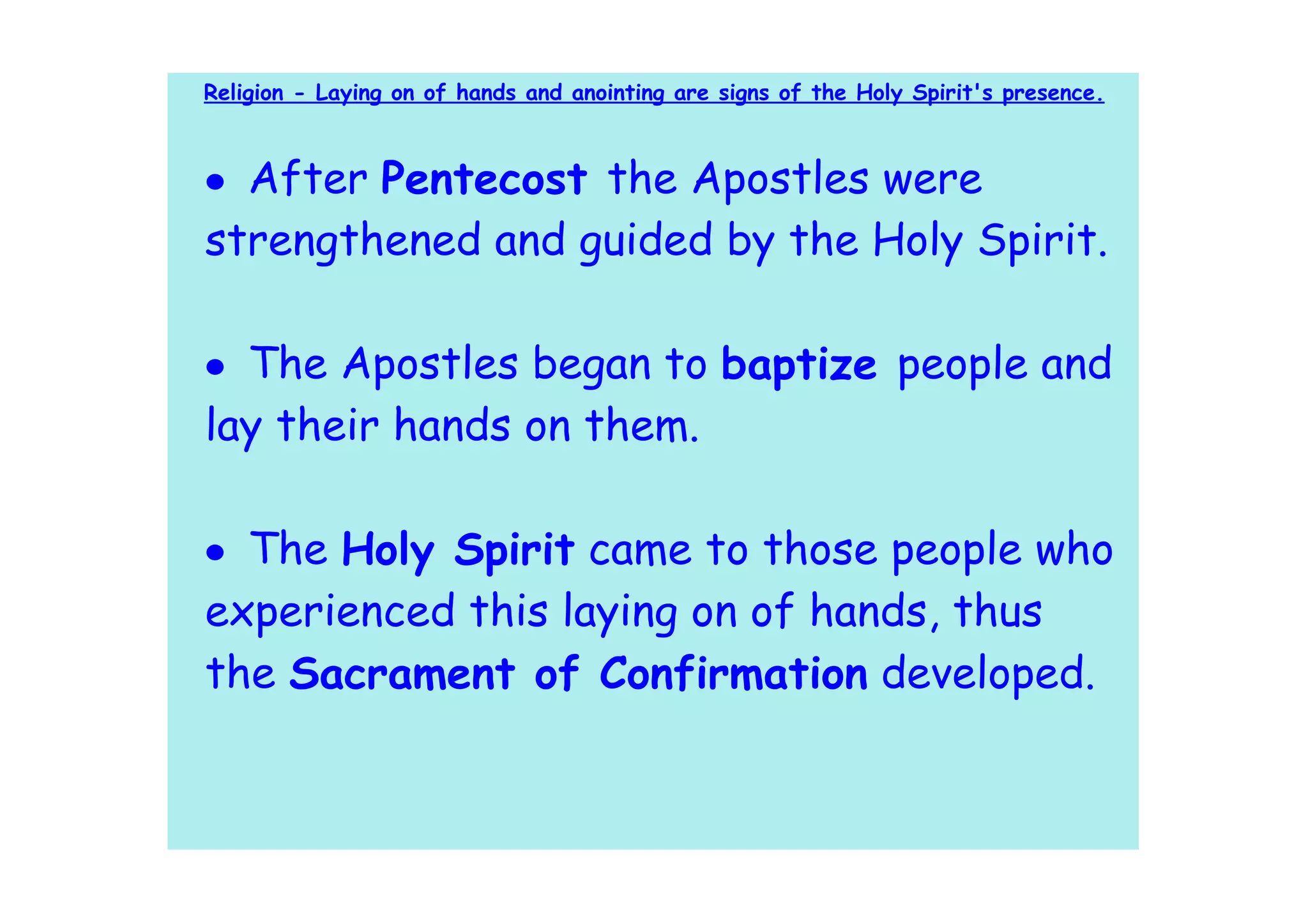 Religion - Laying on of hands and anointing are signs of the Holy Spirit's presence.



• After Pentecost the Apostles were
strengthened and guided by the Holy Spirit.

• The Apostles began to baptize people and
lay their hands on them.

• The Holy Spirit came to those people who
experienced this laying on of hands, thus
the Sacrament of Confirmation developed.
 