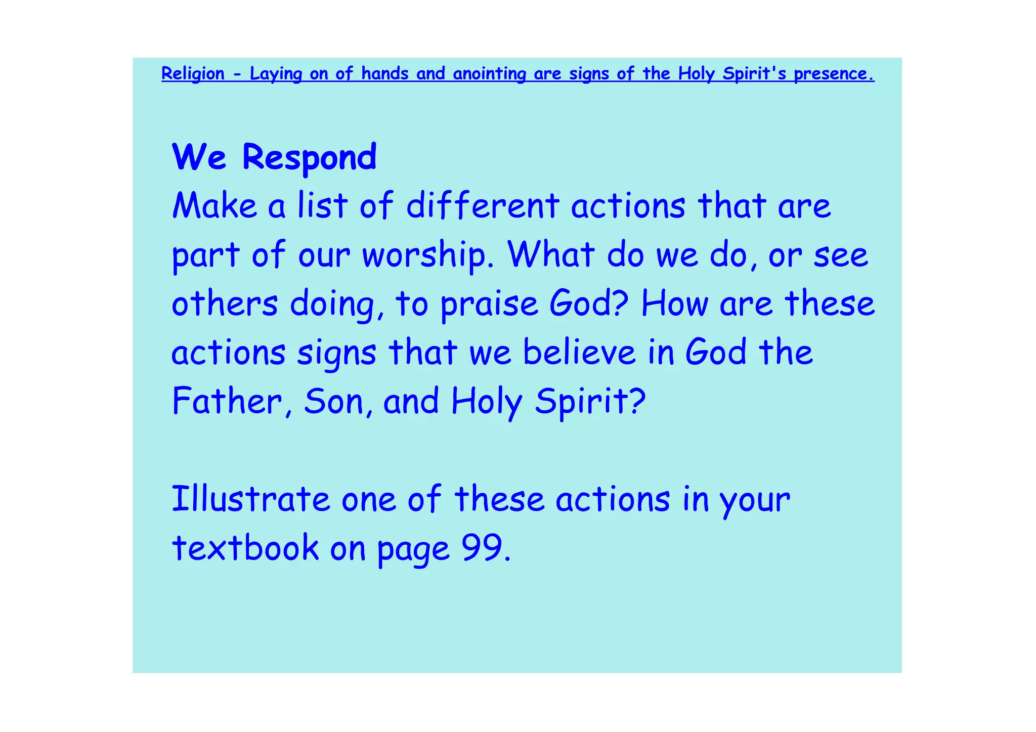 Religion - Laying on of hands and anointing are signs of the Holy Spirit's presence.




 We Respond
 Make a list of different actions that are
 part of our worship. What do we do, or see
 others doing, to praise God? How are these
 actions signs that we believe in God the
 Father, Son, and Holy Spirit?

 Illustrate one of these actions in your
 textbook on page 99.
 