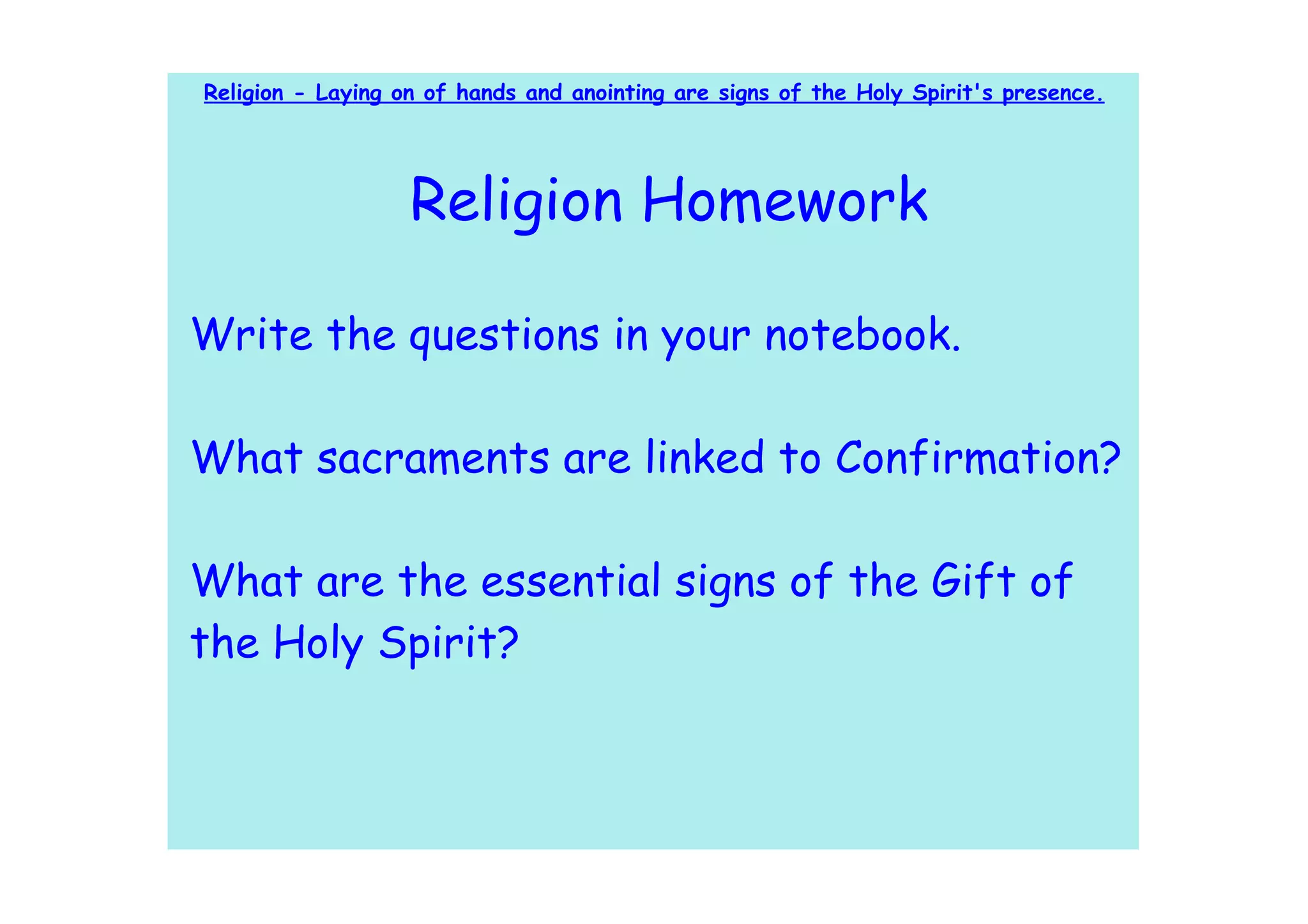 Religion - Laying on of hands and anointing are signs of the Holy Spirit's presence.




                   Religion Homework

Write the questions in your notebook.

What sacraments are linked to Confirmation?

What are the essential signs of the Gift of
the Holy Spirit?
 