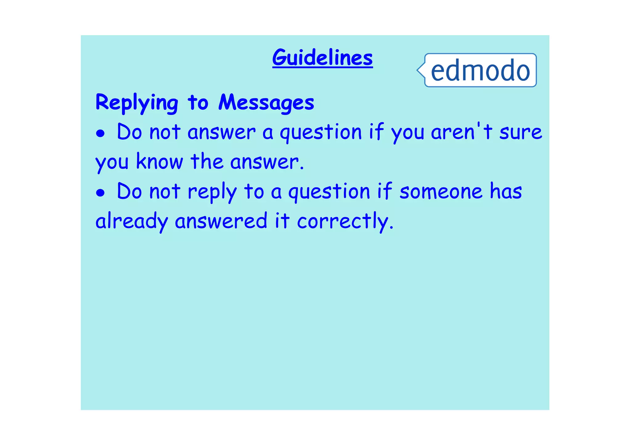 Guidelines

Replying to Messages
• Do not answer a question if you aren't sure
you know the answer.
• Do not reply to a question if someone has
already answered it correctly.
 