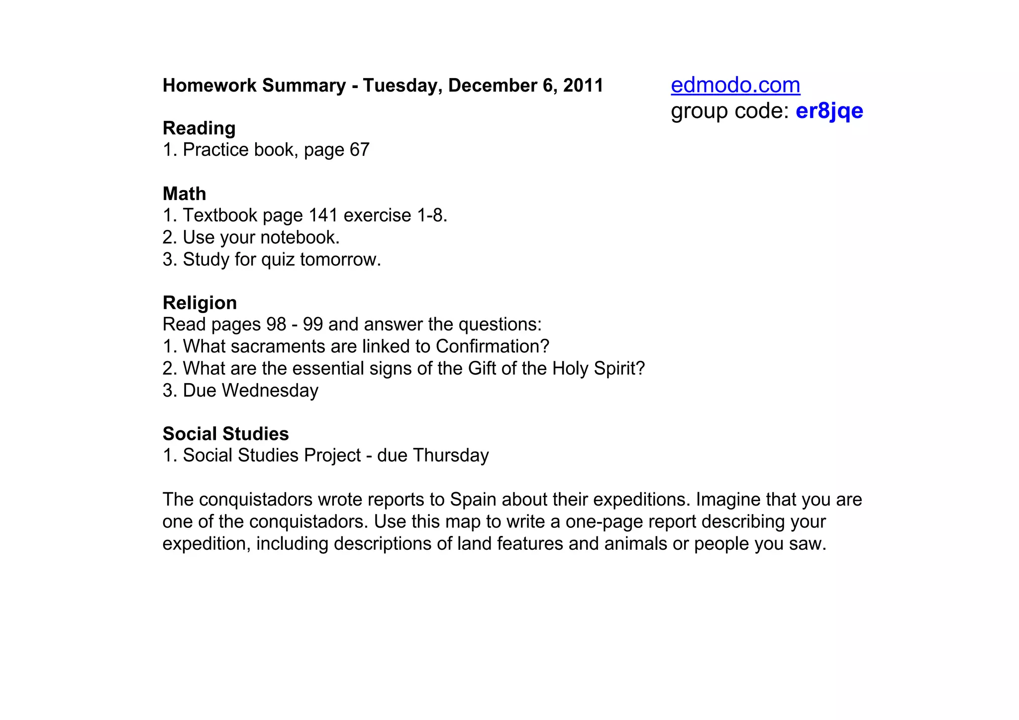 Homework Summary ­ Tuesday, December 6, 2011                      edmodo.com
                                                                  group code: er8jqe
Reading
1. Practice book, page 67

Math
1. Textbook page 141 exercise 1­8.
2. Use your notebook.
3. Study for quiz tomorrow.

Religion
Read pages 98 ­ 99 and answer the questions:
1. What sacraments are linked to Confirmation?
2. What are the essential signs of the Gift of the Holy Spirit?
3. Due Wednesday

Social Studies
1. Social Studies Project ­ due Thursday

The conquistadors wrote reports to Spain about their expeditions. Imagine that you are 
one of the conquistadors. Use this map to write a one­page report describing your 
expedition, including descriptions of land features and animals or people you saw.
 