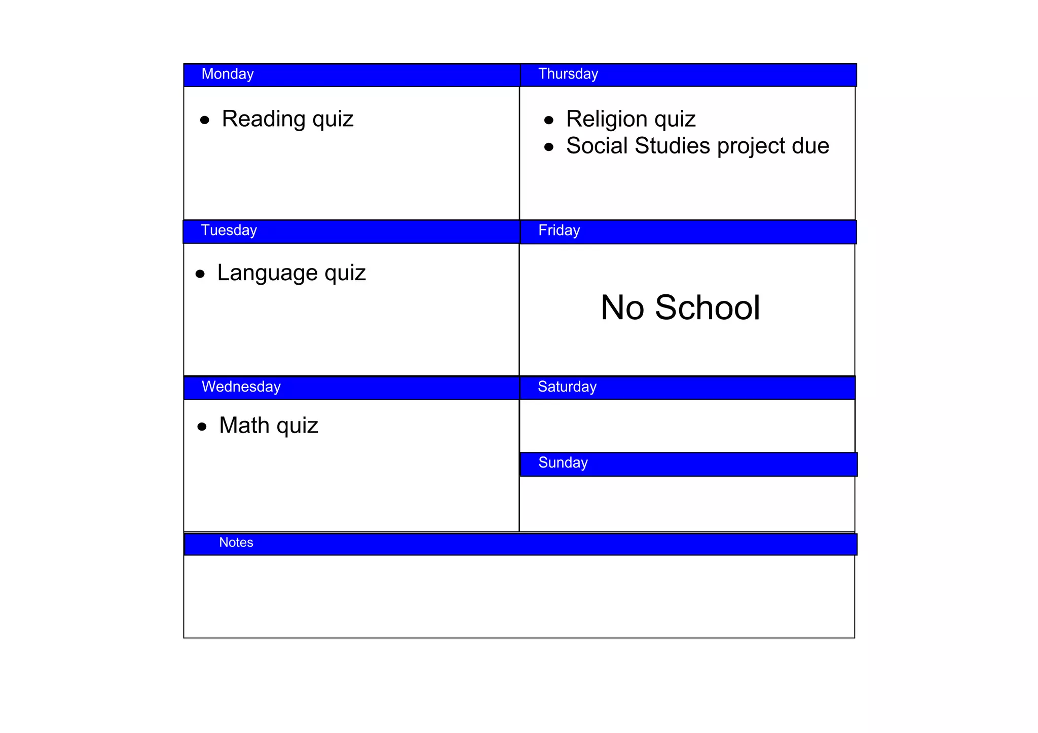 Monday 
Monday             Thursday
                  Thursday



 • Reading quiz     • Religion quiz
                    • Social Studies project due


  Tuesday
Tuesday              Friday
                  Friday



• Language quiz
                              No School

 Wednesday
Wednesday          Saturday 
                  Saturday


 • Math quiz
                   Sunday
                  Sunday




NOTES
    Notes
 
