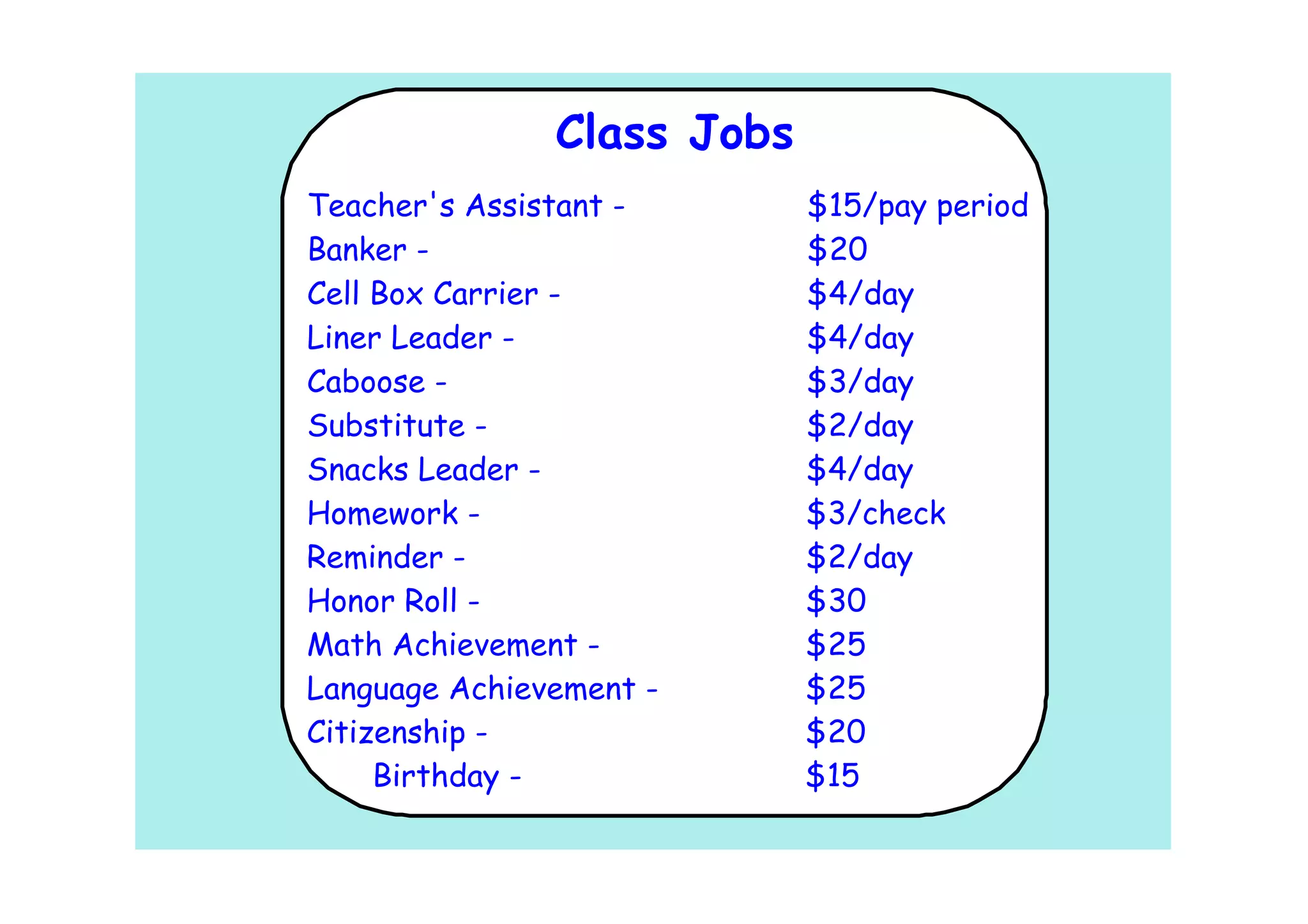 Class Jobs
Teacher's Assistant -       $15/pay period
Banker -                    $20
Cell Box Carrier -          $4/day
Liner Leader -              $4/day
Caboose -                   $3/day
Substitute -                $2/day
Snacks Leader -             $4/day
Homework -                  $3/check
Reminder -                  $2/day
Honor Roll -                $30
Math Achievement -          $25
Language Achievement -      $25
Citizenship -               $20
     Birthday -             $15
 