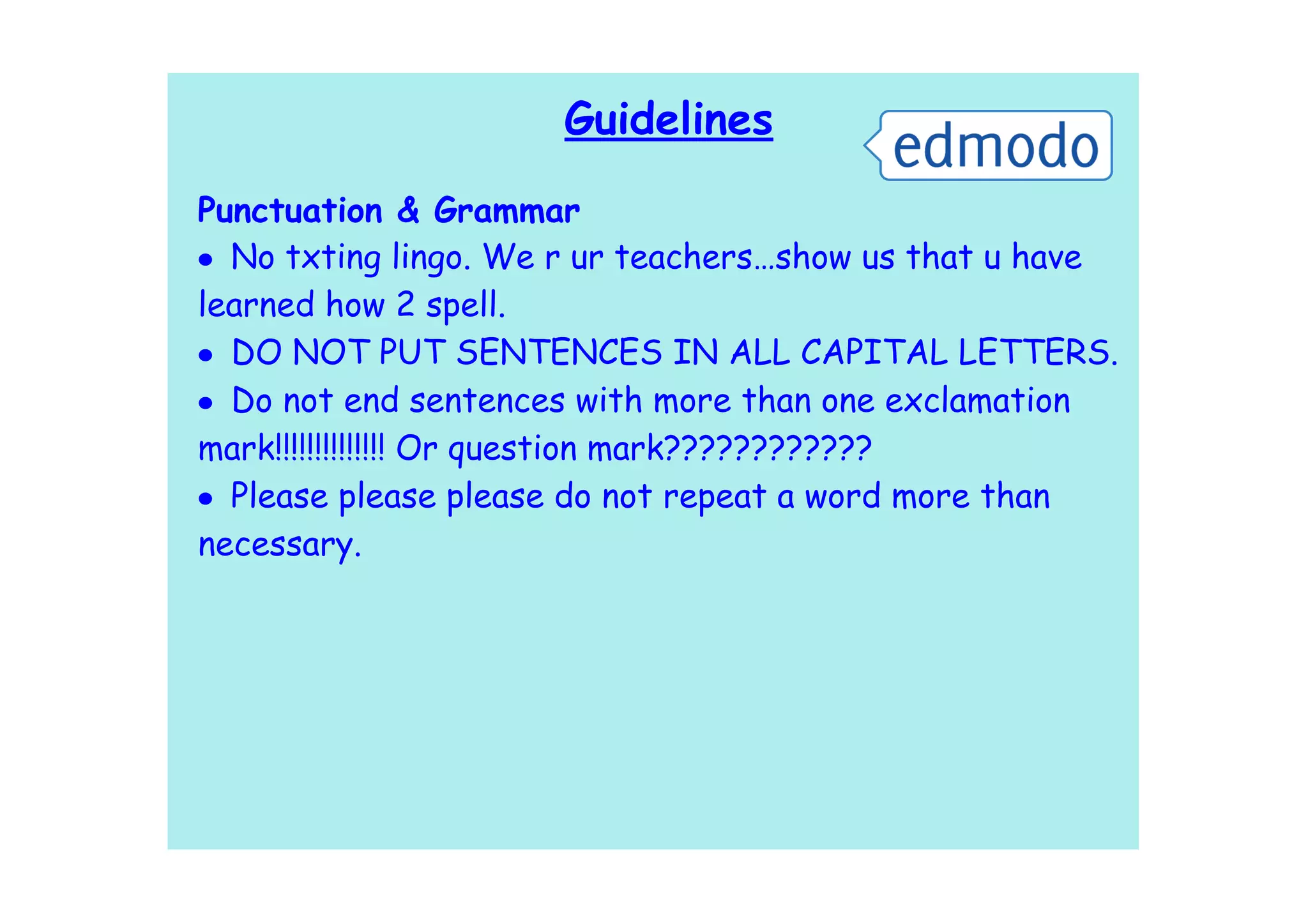 Guidelines

Punctuation & Grammar
• No txting lingo. We r ur teachers…show us that u have
learned how 2 spell.
• DO NOT PUT SENTENCES IN ALL CAPITAL LETTERS.
• Do not end sentences with more than one exclamation
mark!!!!!!!!!!!!!! Or question mark????????????
• Please please please do not repeat a word more than
necessary.
 